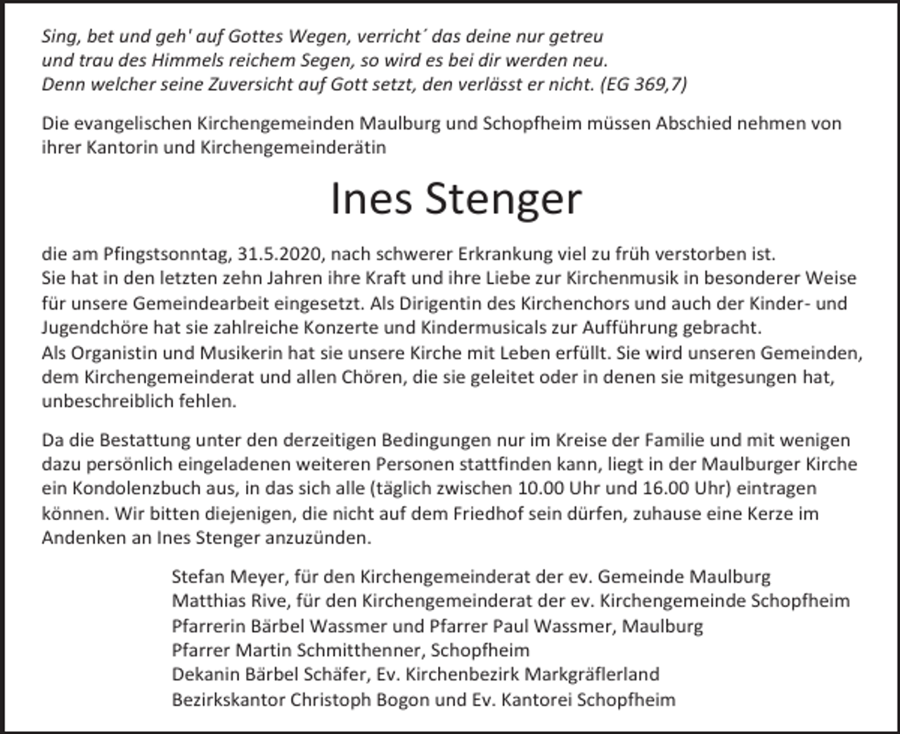 <p>Sing, bet und geh' auf Gottes Wegen, verricht´ das deine nur getreu<br />und trau des Himmels reichem Segen, so wird es bei dir werden neu.<br />Denn welcher seine Zuversicht auf Gott setzt, den verlässt er nicht. (EG 369,7)<br />Die evangelischen Kirchengemeinden Maulburg und Schopfheim müssen Abschied nehmen von<br />ihrer Kantorin und Kirchengemeinderätin</p><p>Ines Stenger<br />die am Pfingstsonntag, 31.5.2020, nach schwerer Erkrankung viel zu früh verstorben ist.<br />Sie hat in den letzten zehn Jahren ihre Kraft und ihre Liebe zur Kirchenmusik in besonderer Weise<br />für unsere Gemeindearbeit eingesetzt. Als Dirigentin des Kirchenchors und auch der Kinder- und<br />Jugendchöre hat sie zahlreiche Konzerte und Kindermusicals zur Aufführung gebracht.<br />Als Organistin und Musikerin hat sie unsere Kirche mit Leben erfüllt. Sie wird unseren Gemeinden,<br />dem Kirchengemeinderat und allen Chören, die sie geleitet oder in denen sie mitgesungen hat,<br />unbeschreiblich fehlen.<br />Da die Bestattung unter den derzeitigen Bedingungen nur im Kreise der Familie und mit wenigen<br />dazu persönlich eingeladenen weiteren Personen stattfinden kann, liegt in der Maulburger Kirche<br />ein Kondolenzbuch aus, in das sich alle (täglich zwischen 10.00 Uhr und 16.00 Uhr) eintragen<br />können. Wir bitten diejenigen, die nicht auf dem Friedhof sein dürfen, zuhause eine Kerze im<br />Andenken an Ines Stenger anzuzünden.<br />Stefan Meyer, für den Kirchengemeinderat der ev. Gemeinde Maulburg<br />Matthias Rive, für den Kirchengemeinderat der ev. Kirchengemeinde Schopfheim<br />Pfarrerin Bärbel Wassmer und Pfarrer Paul Wassmer, Maulburg<br />Pfarrer Martin Schmitthenner, Schopfheim<br />Dekanin Bärbel Schäfer, Ev. Kirchenbezirk Markgräflerland<br />Bezirkskantor Christoph Bogon und Ev. Kantorei Schopfheim</p>