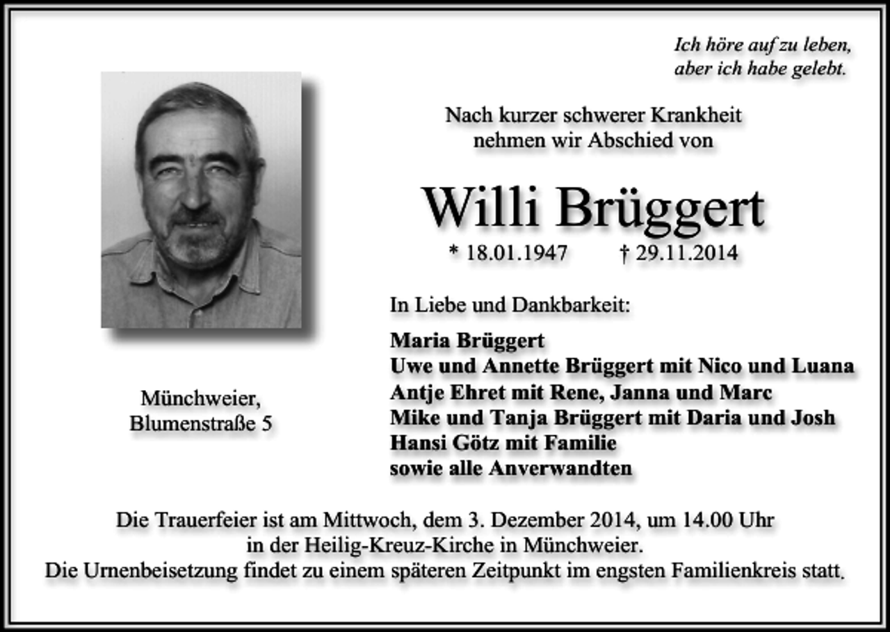 <p>Ich höre auf zu leben,<br />aber ich habe gelebt.</p><p>Nach kurzer schwerer Krankheit<br />nehmen wir Abschied von</p><p>Willi Brüggert<br />* 18.01.1947</p><p>† 29.11.2014</p><p>In Liebe und Dankbarkeit:</p><p>Münchweier,<br />Blumenstraße 5</p><p>Maria Brüggert<br />Uwe und Annette Brüggert mit Nico und Luana<br />Antje Ehret mit Rene, Janna und Marc<br />Mike und Tanja Brüggert mit Daria und Josh<br />Hansi Götz mit Familie<br />sowie alle Anverwandten</p><p>Die Trauerfeier ist am Mittwoch, dem 3. Dezember 2014, um 14.00 Uhr<br />in der Heilig-Kreuz-Kirche in Münchweier.<br />Die Urnenbeisetzung findet zu einem späteren Zeitpunkt im engsten Familienkreis statt.</p>