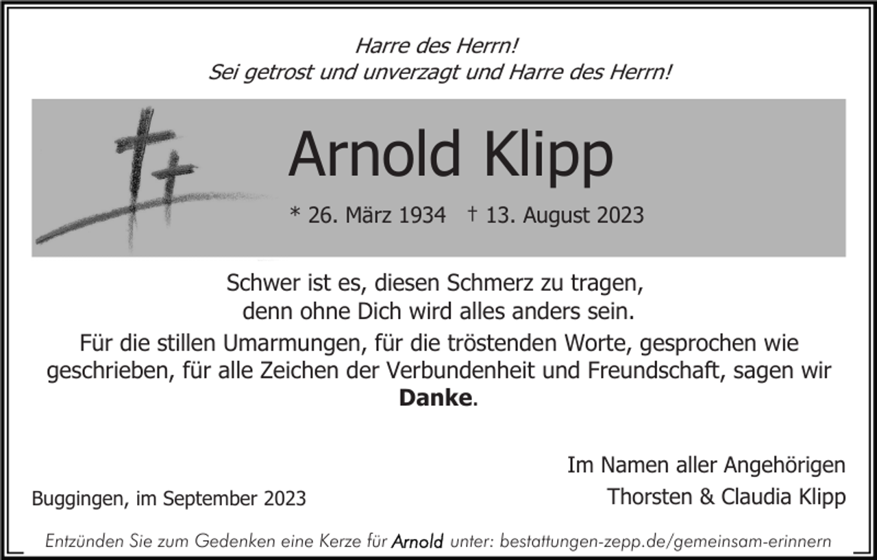 <p>Harre des Herrn!<br />Sei getrost und unverzagt und Harre des Herrn!</p><p>Arnold Klipp<br />* 26. März 1934 † 13. August 2023</p><p>Schwer ist es, diesen Schmerz zu tragen,<br />denn ohne Dich wird alles anders sein.<br />Für die stillen Umarmungen, für die tröstenden Worte, gesprochen wie<br />geschrieben, für alle Zeichen der Verbundenheit und Freundschaft, sagen wir<br />Danke.</p><p>Buggingen, im September 2023<br />Entzünden Sie zum Gedenken eine Kerze für</p><p>Im Namen aller Angehörigen<br />Thorsten &amp; Claudia Klipp<br />unter: bestattungen-zepp.de/gemeinsam-erinnern</p>