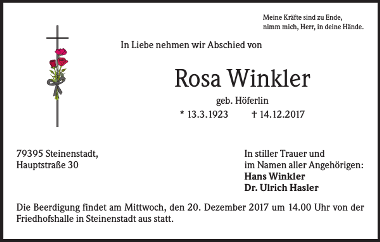 <p>Meine Kräfte sind zu Ende,<br />nimm mich, Herr, in deine Hände.</p><p>In Liebe nehmen wir Abschied von</p><p>Rosa Winkler<br />geb. Höferlin<br />* 13.3.1923<br />† 14.12.2019395 Steinenstadt,<br />Hauptstraße 30</p><p>In stiller Trauer und<br />im Namen aller Angehörigen:<br />Hans Winkler<br />Dr. Ulrich Hasler</p><p>Die Beerdigung findet am Mittwoch, den 20. Dezember 2017 um 14.00 Uhr von der<br />Friedhofshalle in Steinenstadt aus statt.</p>