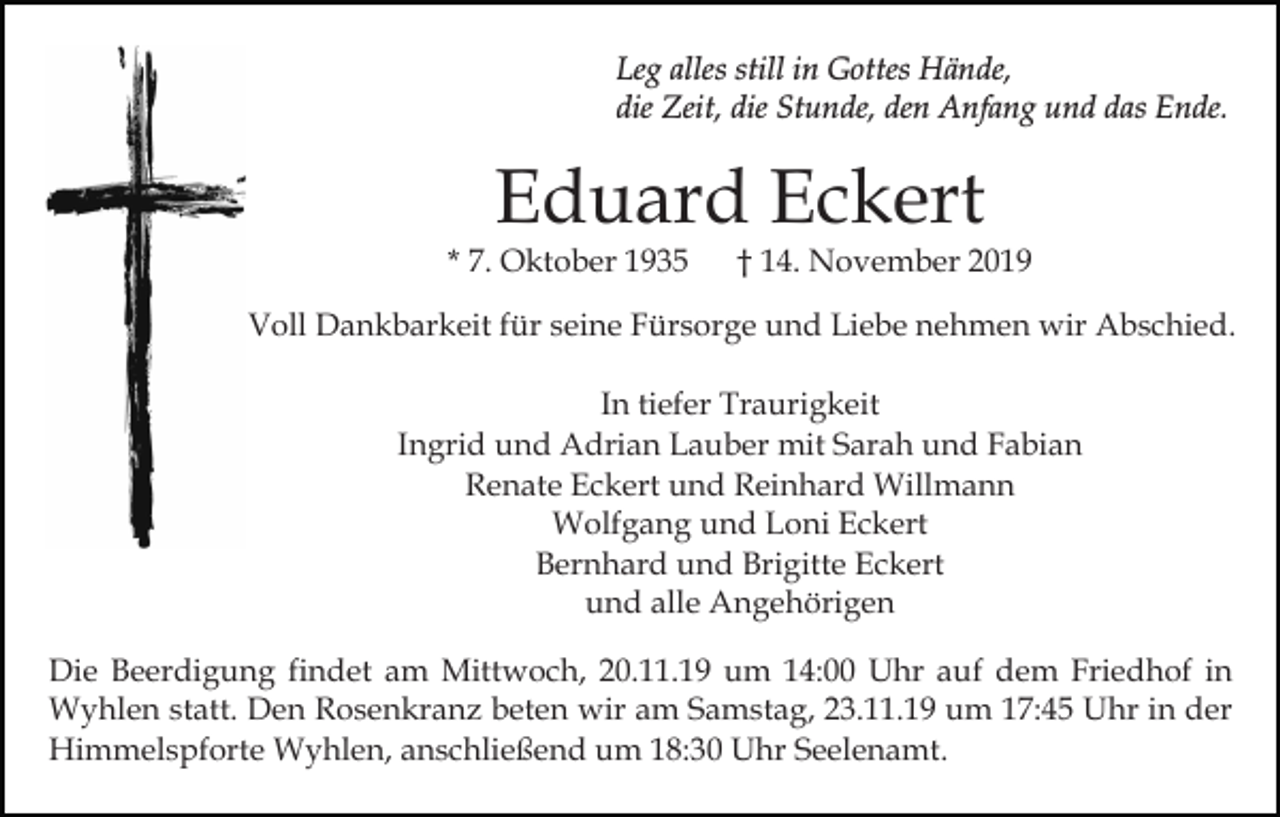 <p>Leg alles still in Gottes Hände,<br />die Zeit, die Stunde, den Anfang und das Ende.</p><p>Eduard Eckert</p><p>* 7. Oktober 1935</p><p>† 14. November 2019</p><p>Voll Dankbarkeit für seine Fürsorge und Liebe nehmen wir Abschied.<br />In tiefer Traurigkeit<br />Ingrid und Adrian Lauber mit Sarah und Fabian<br />Renate Eckert und Reinhard Willmann<br />Wolfgang und Loni Eckert<br />Bernhard und Brigitte Eckert<br />und alle Angehörigen<br />Die Beerdigung findet am Mittwoch, 20.11.19 um 14:00 Uhr auf dem Friedhof in<br />Wyhlen statt. Den Rosenkranz beten wir am Samstag, 23.11.19 um 17:45 Uhr in der<br />Himmelspforte Wyhlen, anschließend um 18:30 Uhr Seelenamt.</p>