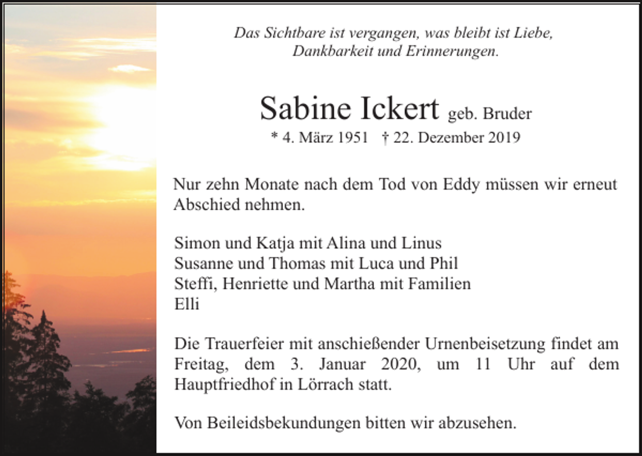 <p>Das Sichtbare ist vergangen, was bleibt ist Liebe,<br />Dankbarkeit und Erinnerungen.</p><p>Sabine Ickert geb. Bruder<br />* 4. März 1951 † 22. Dezember 2019</p><p>Nur zehn Monate nach dem Tod von Eddy müssen wir erneut<br />Abschied nehmen.<br />Simon und Katja mit Alina und Linus<br />Susanne und Thomas mit Luca und Phil<br />Steffi, Henriette und Martha mit Familien<br />Elli<br />Die Trauerfeier mit anschießender Urnenbeisetzung findet am<br />Freitag, dem 3. Januar 2020, um 11 Uhr auf dem<br />Hauptfriedhof in Lörrach statt.<br />Von Beileidsbekundungen bitten wir abzusehen.</p>