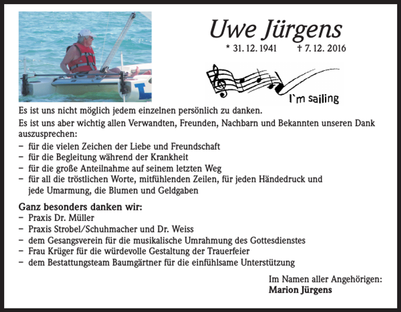 <p>Uwe Jürgens</p><p>* 31. 12. 1941 † 7. 12. 2016</p><p>Es ist uns nicht möglich jedem einzelnen persönlich zu danken.<br />Es ist uns aber wichtig allen Verwandten, Freunden, Nachbarn und Bekannten unseren Dank<br />auszusprechen:<br />– für die vielen Zeichen der Liebe und Freundschaft<br />– für die Begleitung während der Krankheit<br />– für die große Anteilnahme auf seinem letzten Weg<br />– für all die tröstlichen Worte, mitfühlenden Zeilen, für jeden Händedruck und<br />jede Umarmung, die Blumen und Geldgaben<br />Ganz besonders danken wir:<br />– Praxis Dr. Müller<br />– Praxis Strobel/Schuhmacher und Dr. Weiss<br />– dem Gesangsverein für die musikalische Umrahmung des Gottesdienstes<br />– Frau Krüger für die würdevolle Gestaltung der Trauerfeier<br />– dem Bestattungsteam Baumgärtner für die einfühlsame Unterstützung<br />Im Namen aller Angehörigen:<br />Marion Jürgens</p>