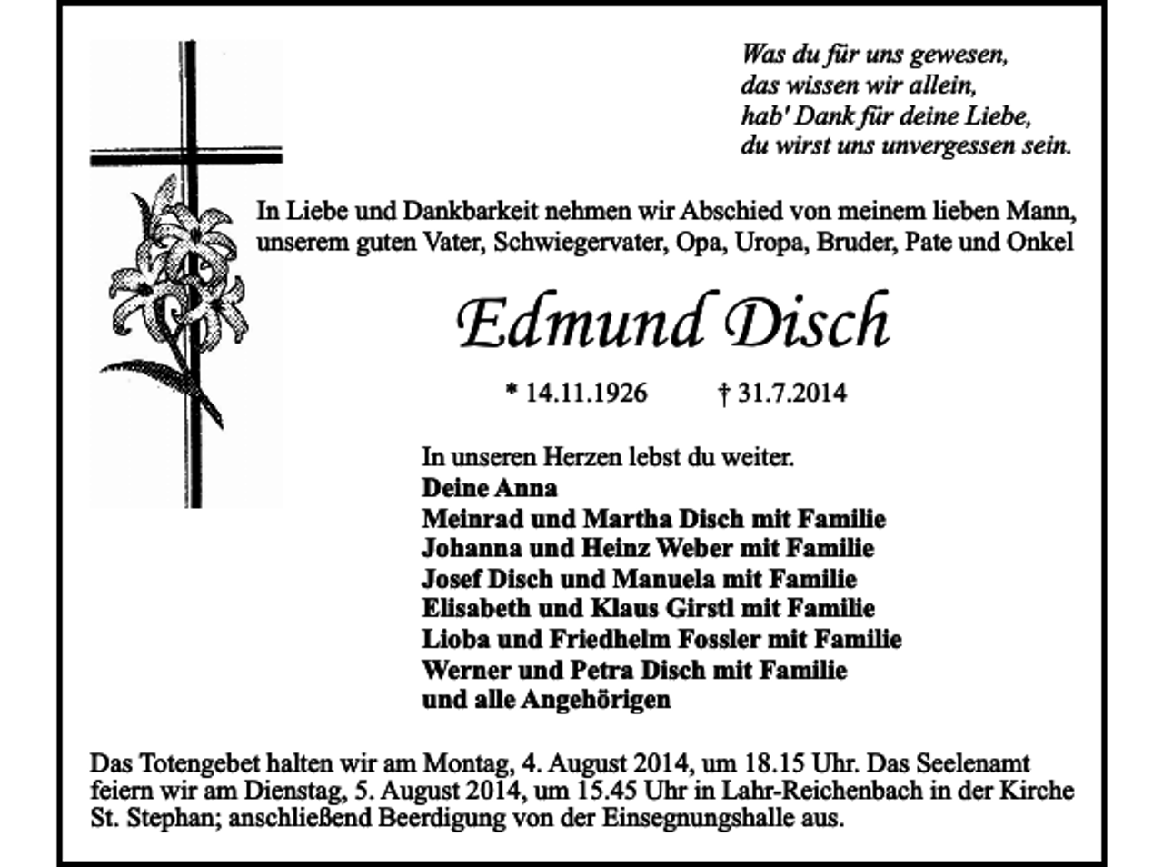 <p>Was du für uns gewesen,<br />das wissen wir allein,<br />hab' Dank für deine Liebe,<br />du wirst uns unvergessen sein.<br />In Liebe und Dankbarkeit nehmen wir Abschied von meinem lieben Mann,<br />unserem guten Vater, Schwiegervater, Opa, Uropa, Bruder, Pate und Onkel</p><p>Edmund Disch<br />* 14.11.1926</p><p>† 31.7.2014</p><p>In unseren Herzen lebst du weiter.<br />Deine Anna<br />Meinrad und Martha Disch mit Familie<br />Johanna und Heinz Weber mit Familie<br />Josef Disch und Manuela mit Familie<br />Elisabeth und Klaus Girstl mit Familie<br />Lioba und Friedhelm Fossler mit Familie<br />Werner und Petra Disch mit Familie<br />und alle Angehörigen<br />Das Totengebet halten wir am Montag, 4. August 2014, um 18.15 Uhr. Das Seelenamt<br />feiern wir am Dienstag, 5. August 2014, um 15.45 Uhr in Lahr-Reichenbach in der Kirche<br />St. Stephan; anschließend Beerdigung von der Einsegnungshalle aus.</p>
