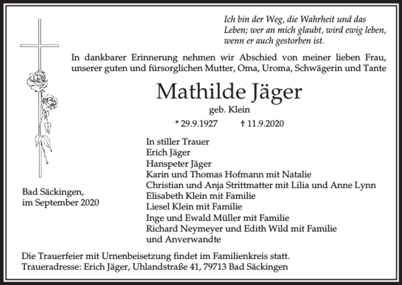 <p>Ich bin der Weg, die Wahrheit und das<br />Leben; wer an mich glaubt, wird ewig leben,<br />wenn er auch gestorben ist.<br />In dankbarer Erinnerung nehmen wir Abschied von meiner lieben Frau,<br />unserer guten und fürsorglichen Mutter, Oma, Uroma, Schwägerin und Tante</p><p>Mathilde Jäger<br />geb. Klein</p><p>* 29.9.1927</p><p>Bad Säckingen,<br />im September 2020</p><p>† 11.9.2020</p><p>In stiller Trauer<br />Erich Jäger<br />Hanspeter Jäger<br />Karin und Thomas Hofmann mit Natalie<br />Christian und Anja Strittmatter mit Lilia und Anne Lynn<br />Elisabeth Klein mit Familie<br />Liesel Klein mit Familie<br />Inge und Ewald Müller mit Familie<br />Richard Neymeyer und Edith Wild mit Familie<br />und Anverwandte</p><p>Die Trauerfeier mit Urnenbeisetzung findet im Familienkreis statt.<br />Traueradresse: Erich Jäger, Uhlandstraße 41, 79713 Bad Säckingen</p>