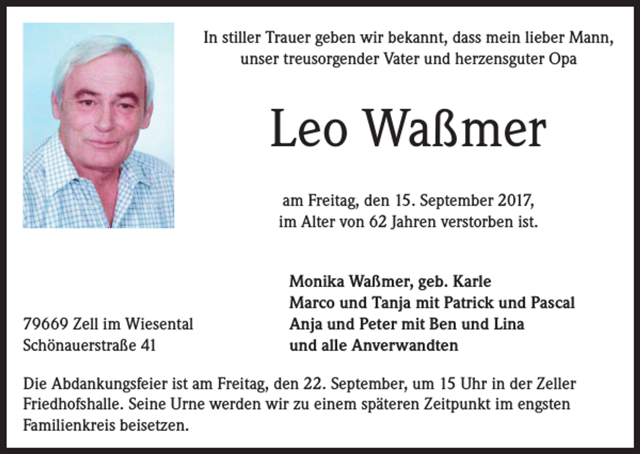 <p>In stiller Trauer geben wir bekannt, dass mein lieber Mann,<br />unser treusorgender Vater und herzensguter Opa</p><p>Leo Waßmer<br />am Freitag, den 15. September 2017,<br />im Alter von 62 Jahren verstorben ist.</p><p>79669 Zell im Wiesental<br />Schönauerstraße 41</p><p>Monika Waßmer, geb. Karle<br />Marco und Tanja mit Patrick und Pascal<br />Anja und Peter mit Ben und Lina<br />und alle Anverwandten</p><p>Die Abdankungsfeier ist am Freitag, den 22. September, um 15 Uhr in der Zeller<br />Friedhofshalle. Seine Urne werden wir zu einem späteren Zeitpunkt im engsten<br />Familienkreis beisetzen.</p>