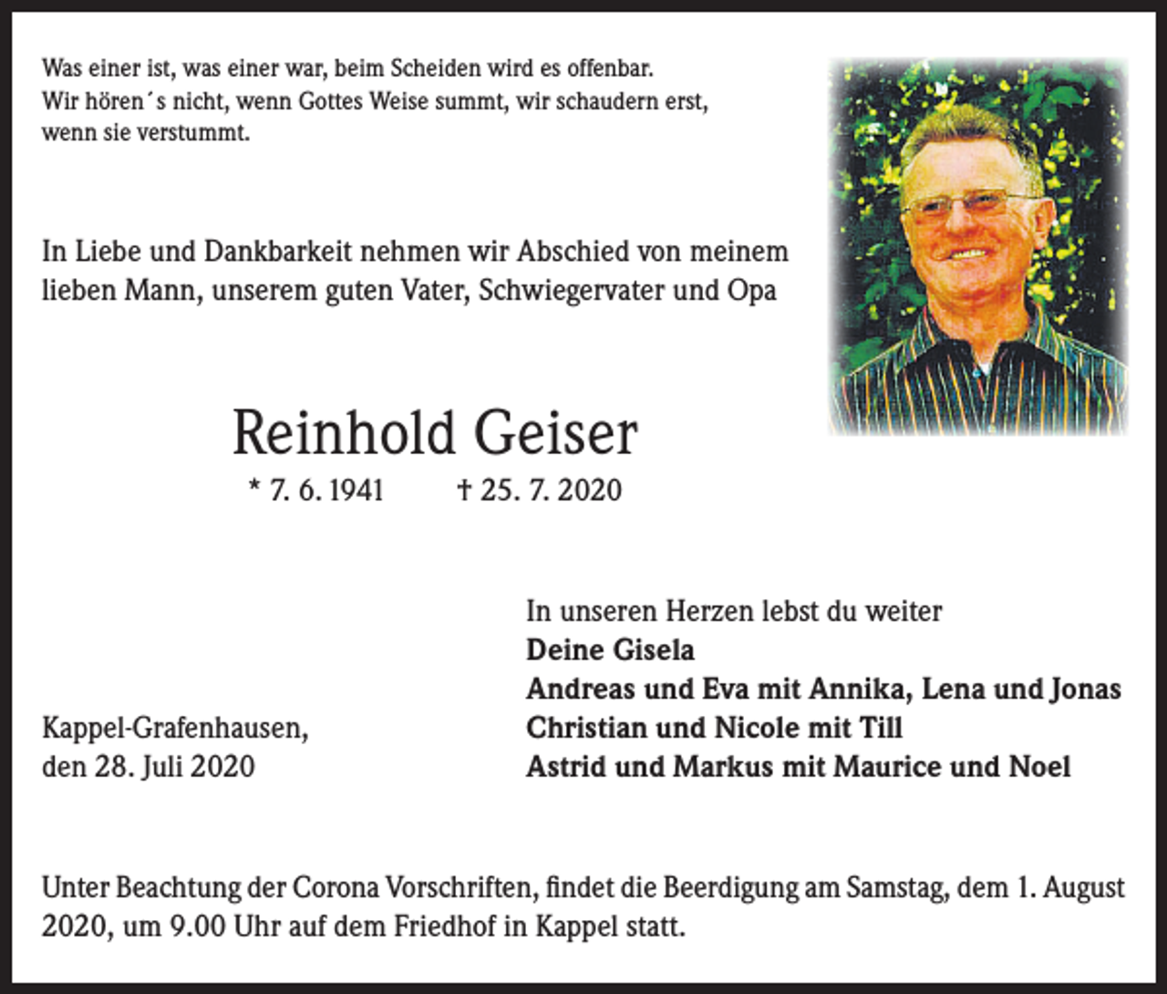 <p>Was einer ist, was einer war, beim Scheiden wird es offenbar.<br />Wir hören´s nicht, wenn Gottes Weise summt, wir schaudern erst,<br />wenn sie verstummt.</p><p>In Liebe und Dankbarkeit nehmen wir Abschied von meinem<br />lieben Mann, unserem guten Vater, Schwiegervater und Opa</p><p>Reinhold Geiser<br />* 7. 6. 1941</p><p>Kappel-Grafenhausen,<br />den 28. Juli 2020</p><p>† 25. 7. 2020</p><p>In unseren Herzen lebst du weiter<br />Deine Gisela<br />Andreas und Eva mit Annika, Lena und Jonas<br />Christian und Nicole mit Till<br />Astrid und Markus mit Maurice und Noel</p><p>Unter Beachtung der Corona Vorschriften, findet die Beerdigung am Samstag, dem 1. August<br />2020, um 9.00 Uhr auf dem Friedhof in Kappel statt.</p>