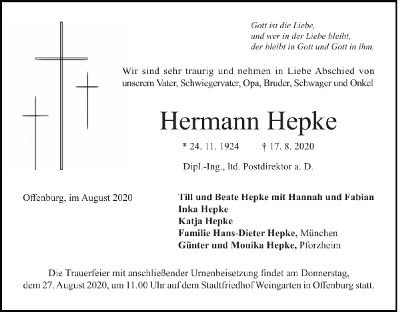 <p>Gott ist die Liebe,<br />und wer in der Liebe bleibt,<br />der bleibt in Gott und Gott in ihm.</p><p>Wir sind sehr traurig und nehmen in Liebe Abschied von<br />unserem Vater, Schwiegervater, Opa, Bruder, Schwager und Onkel</p><p>Hermann Hepke<br />* 24. 11. 1924</p><p>† 17. 8. 2020</p><p>Dipl.-Ing., ltd. Postdirektor a. D.<br />Offenburg, im August 2020</p><p>Till und Beate Hepke mit Hannah und Fabian<br />Inka Hepke<br />Katja Hepke<br />Familie Hans-Dieter Hepke, München<br />Günter und Monika Hepke, Pforzheim</p><p>Die Trauerfeier mit anschließender Urnenbeisetzung findet am Donnerstag,<br />dem 27. August 2020, um 11.00 Uhr auf dem Stadtfriedhof Weingarten in Offenburg statt.</p>