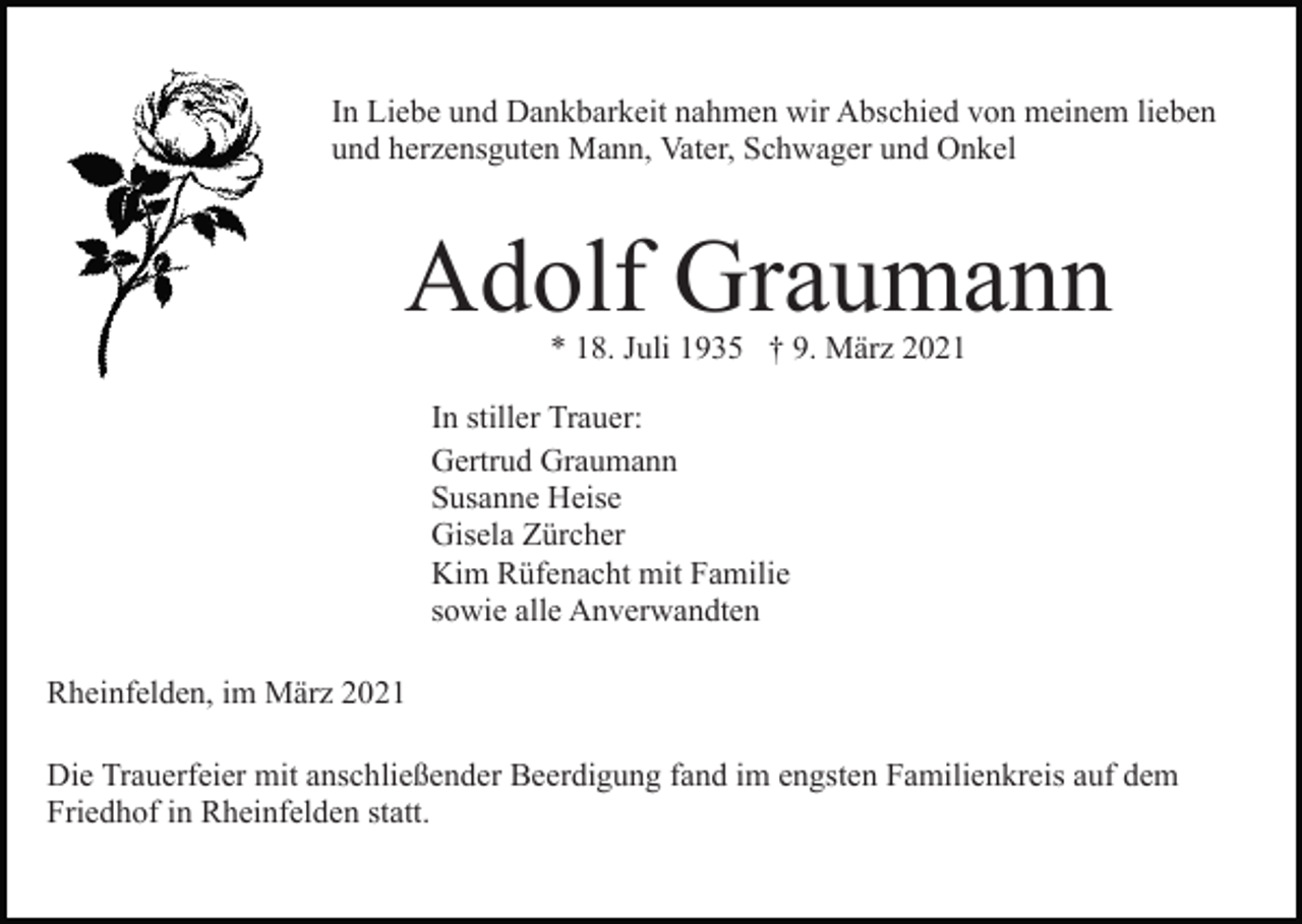 <p>In Liebe und Dankbarkeit nahmen wir Abschied von meinem lieben<br />und herzensguten Mann, Vater, Schwager und Onkel</p><p>Adolf Graumann<br />* 18. Juli 1935 † 9. März 2021</p><p>In stiller Trauer:<br />Gertrud Graumann<br />Susanne Heise<br />Gisela Zürcher<br />Kim Rüfenacht mit Familie<br />sowie alle Anverwandten<br />Rheinfelden, im März 2021<br />Die Trauerfeier mit anschließender Beerdigung fand im engsten Familienkreis auf dem<br />Friedhof in Rheinfelden statt.</p>