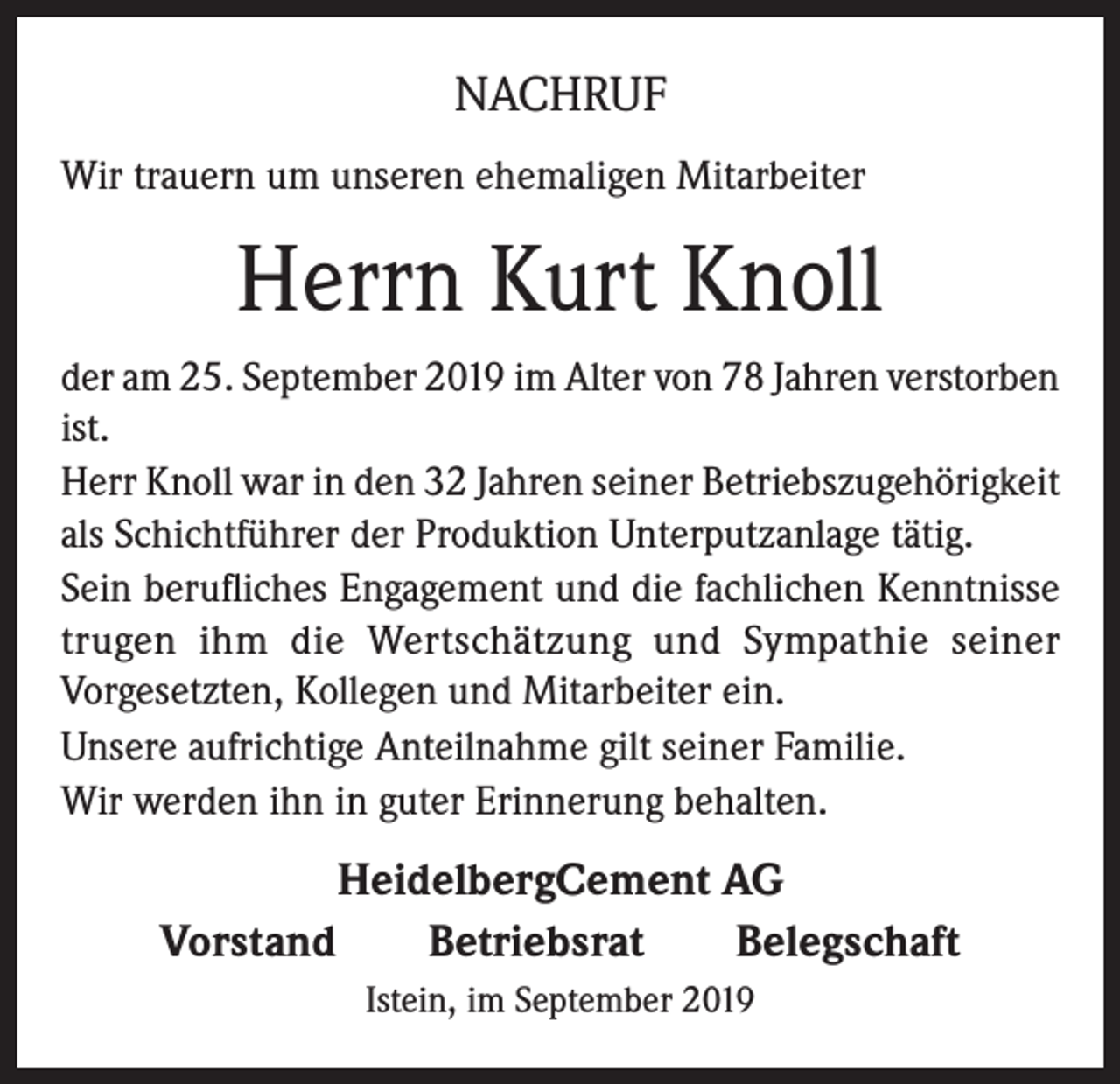 <p>NACHRUF<br />Wir trauern um unseren ehemaligen Mitarbeiter</p><p>Herrn Kurt Knoll<br />der am 25. September 2019 im Alter von 78 Jahren verstorben<br />ist.<br />Herr Knoll war in den 32 Jahren seiner Betriebszugehörigkeit<br />als Schichtführer der Produktion Unterputzanlage tätig.<br />Sein berufliches Engagement und die fachlichen Kenntnisse<br />trugen ihm die Wertschätzung und Sympathie seiner<br />Vorgesetzten, Kollegen und Mitarbeiter ein.<br />Unsere aufrichtige Anteilnahme gilt seiner Familie.<br />Wir werden ihn in guter Erinnerung behalten.</p><p>HeidelbergCement AG<br />Vorstand Betriebsrat Belegschaft<br />Istein, im September 2019</p>