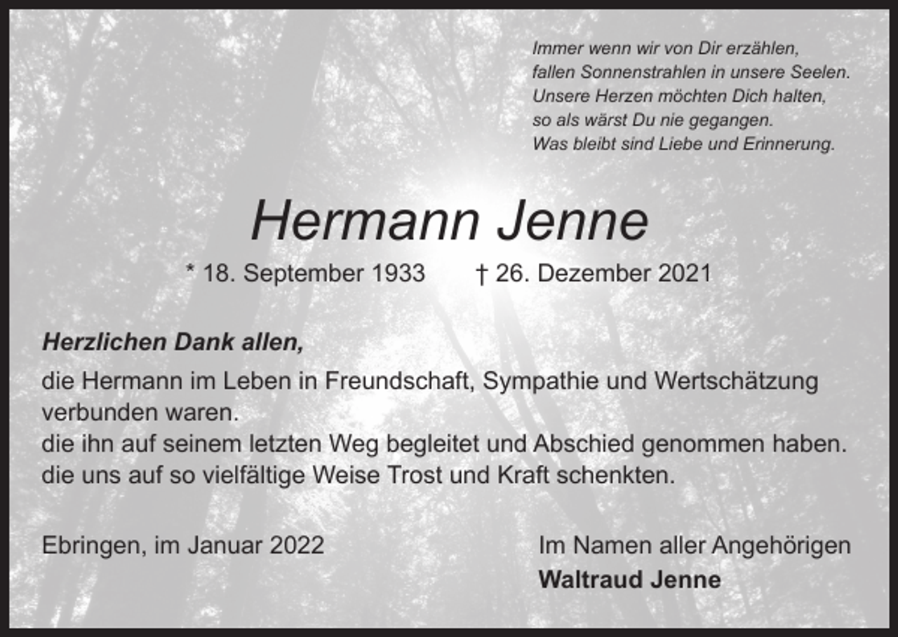 <p>Immer wenn wir von Dir erzählen,<br />fallen Sonnenstrahlen in unsere Seelen.<br />Unsere Herzen möchten Dich halten,<br />so als wärst Du nie gegangen.<br />Was bleibt sind Liebe und Erinnerung.</p><p>Hermann Jenne</p><p>* 18. September 1933 † 26. Dezember 2021<br />Herzlichen Dank allen,<br />die Hermann im Leben in Freundschaft, Sympathie und Wertschätzung<br />verbunden waren.<br />die ihn auf seinem letzten Weg begleitet und Abschied genommen haben.<br />die uns auf so vielfältige Weise Trost und Kraft schenkten.<br />Ebringen, im Januar 2022</p><p>Im Namen aller Angehörigen<br />Waltraud Jenne</p>