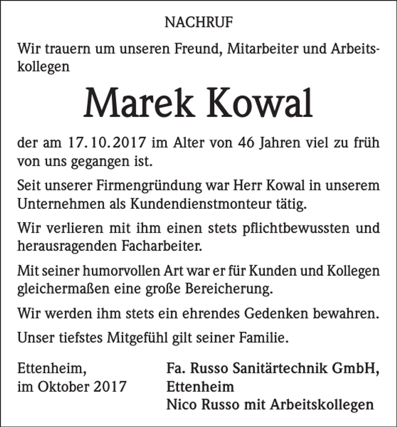 <p>NACHRUF<br />Wir trauern um unseren Freund, Mitarbeiter und Arbeitskollegen</p><p>Marek Kowal<br />der am 17. 10. 2017 im Alter von 46 Jahren viel zu früh<br />von uns gegangen ist.<br />Seit unserer Firmengründung war Herr Kowal in unserem<br />Unternehmen als Kundendienstmonteur tätig.<br />Wir verlieren mit ihm einen stets pflichtbewussten und<br />herausragenden Facharbeiter.<br />Mit seiner humorvollen Art war er für Kunden und Kollegen<br />gleichermaßen eine große Bereicherung.<br />Wir werden ihm stets ein ehrendes Gedenken bewahren.<br />Unser tiefstes Mitgefühl gilt seiner Familie.<br />Ettenheim,<br />im Oktober 2017</p><p>Fa. Russo Sanitärtechnik GmbH,<br />Ettenheim<br />Nico Russo mit Arbeitskollegen</p>
