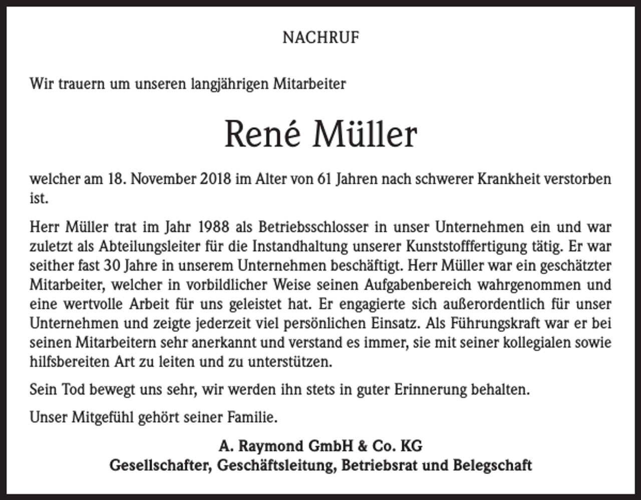 <p>NACHRUF<br />Wir trauern um unseren langjährigen Mitarbeiter</p><p>René Müller<br />welcher am 18. November 2018 im Alter von 61 Jahren nach schwerer Krankheit verstorben<br />ist.<br />Herr Müller trat im Jahr 1988 als Betriebsschlosser in unser Unternehmen ein und war<br />zuletzt als Abteilungsleiter für die Instandhaltung unserer Kunststofffertigung tätig. Er war<br />seither fast 30 Jahre in unserem Unternehmen beschäftigt. Herr Müller war ein geschätzter<br />Mitarbeiter, welcher in vorbildlicher Weise seinen Aufgabenbereich wahrgenommen und<br />eine wertvolle Arbeit für uns geleistet hat. Er engagierte sich außerordentlich für unser<br />Unternehmen und zeigte jederzeit viel persönlichen Einsatz. Als Führungskraft war er bei<br />seinen Mitarbeitern sehr anerkannt und verstand es immer, sie mit seiner kollegialen sowie<br />hilfsbereiten Art zu leiten und zu unterstützen.<br />Sein Tod bewegt uns sehr, wir werden ihn stets in guter Erinnerung behalten.<br />Unser Mitgefühl gehört seiner Familie.<br />A. Raymond GmbH &amp; Co. KG<br />Gesellschafter, Geschäftsleitung, Betriebsrat und Belegschaft</p>