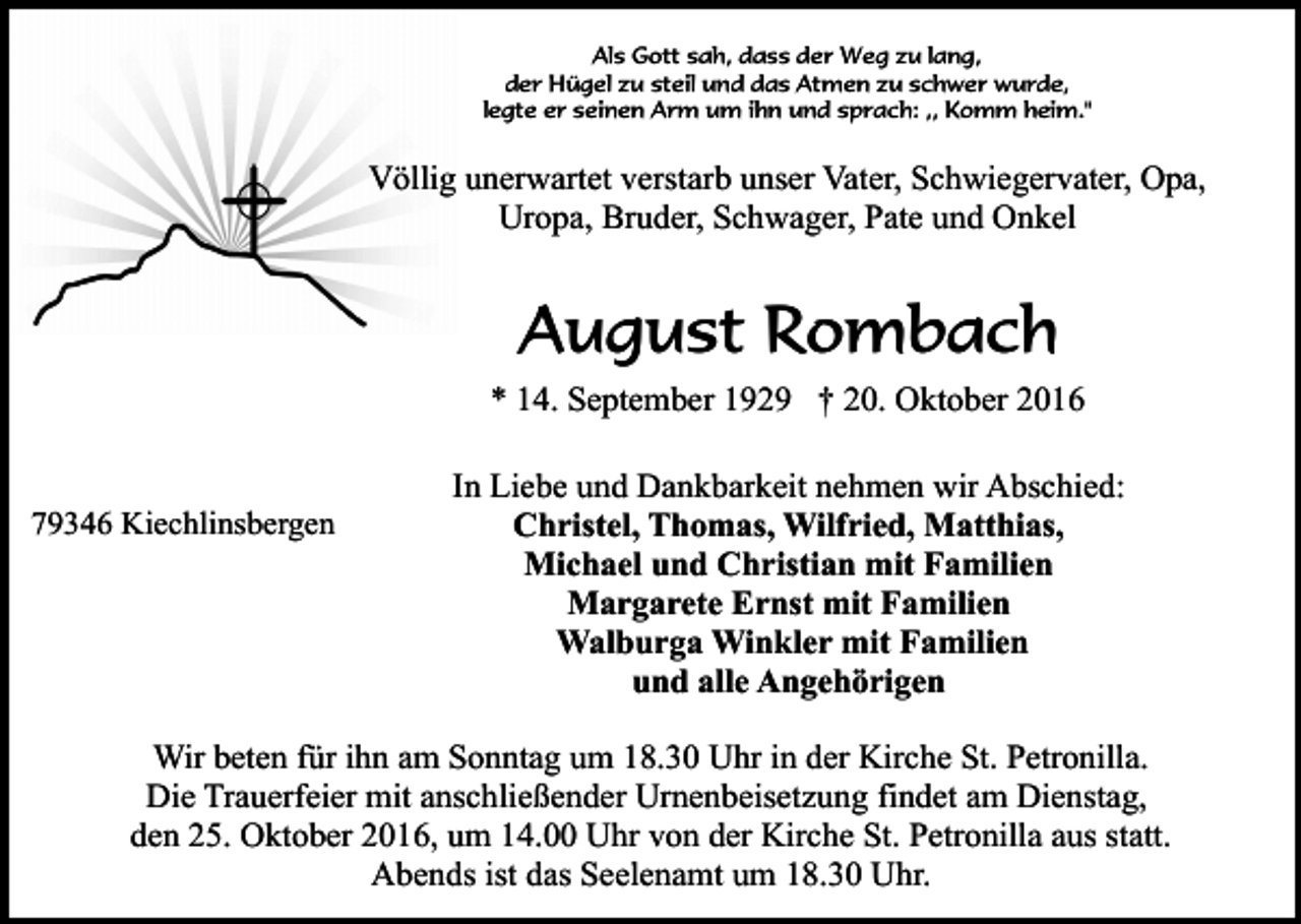 <p>Als Gott sah, dass der Weg zu lang,<br />der Hügel zu steil und das Atmen zu schwer wurde,<br />legte er seinen Arm um ihn und sprach: ,, Komm heim."</p><p>Völlig unerwartet verstarb unser Vater, Schwiegervater, Opa,<br />Uropa, Bruder, Schwager, Pate und Onkel</p><p>August Rombach<br />* 14. September 1929 † 20. Oktober 2016</p><p>79346 Kiechlinsbergen</p><p>In Liebe und Dankbarkeit nehmen wir Abschied:<br />Christel, Thomas, Wilfried, Matthias,<br />Michael und Christian mit Familien<br />Margarete Ernst mit Familien<br />Walburga Winkler mit Familien<br />und alle Angehörigen</p><p>Wir beten für ihn am Sonntag um 18.30 Uhr in der Kirche St. Petronilla.<br />Die Trauerfeier mit anschließender Urnenbeisetzung findet am Dienstag,<br />den 25. Oktober 2016, um 14.00 Uhr von der Kirche St. Petronilla aus statt.<br />Abends ist das Seelenamt um 18.30 Uhr.</p>