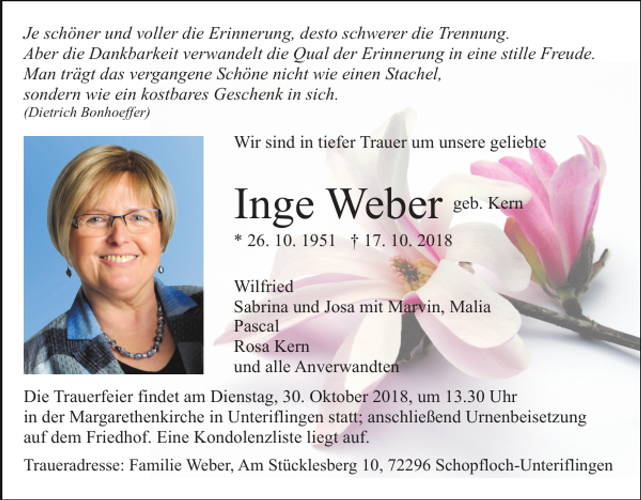 <p>Je schöner und voller die Erinnerung, desto schwerer die Trennung.<br />Aber die Dankbarkeit verwandelt die Qual der Erinnerung in eine stille Freude.<br />Man trägt das vergangene Schöne nicht wie einen Stachel,<br />sondern wie ein kostbares Geschenk in sich.<br />(Dietrich Bonhoeffer)</p><p>Wir sind in tiefer Trauer um unsere geliebte</p><p>Inge Weber</p><p>geb. Kern</p><p>* 26. 10. 1951 † 17. 10. 2018<br />Wilfried<br />Sabrina und Josa mit Marvin, Malia<br />Pascal<br />Rosa Kern<br />und alle Anverwandten<br />Die Trauerfeier findet am Dienstag, 30. Oktober 2018, um 13.30 Uhr<br />in der Margarethenkirche in Unteriflingen statt; anschließend Urnenbeisetzung<br />auf dem Friedhof. Eine Kondolenzliste liegt auf.<br />Traueradresse: Familie Weber, Am Stücklesberg 10, 72296 Schopfloch-Unteriflingen</p>
