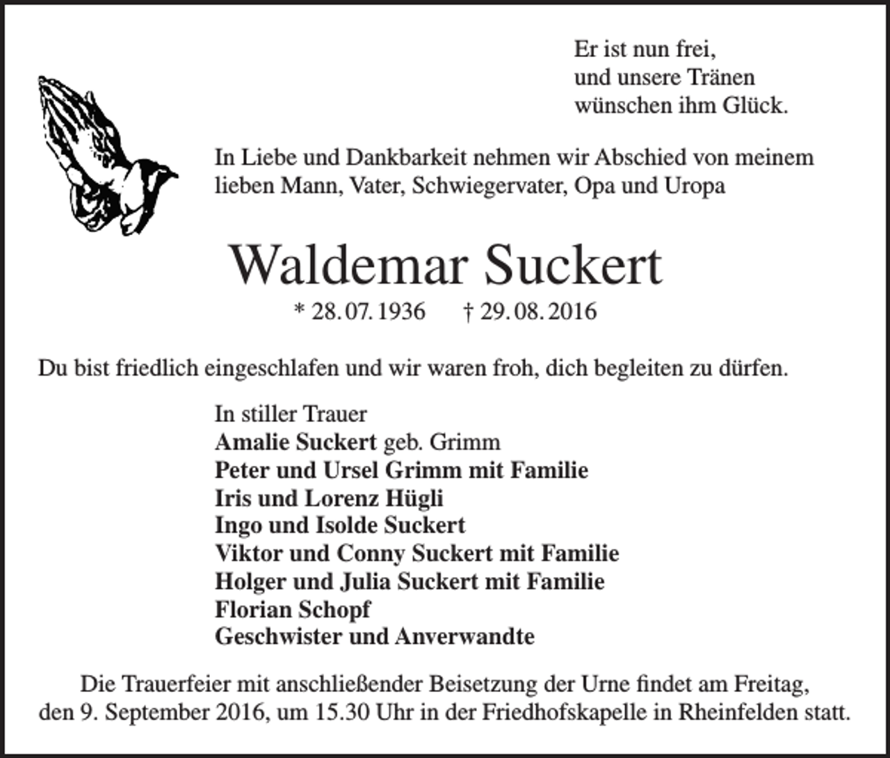 <p>Er ist nun frei,<br />und unsere Tränen<br />wünschen ihm Glück.<br />In Liebe und Dankbarkeit nehmen wir Abschied von meinem<br />lieben Mann, Vater, Schwiegervater, Opa und Uropa</p><p>Waldemar Suckert<br />* 28. 07. 1936 † 29. 08. 2016<br />Du bist friedlich eingeschlafen und wir waren froh, dich begleiten zu dürfen.<br />In stiller Trauer<br />Amalie Suckert geb. Grimm<br />Peter und Ursel Grimm mit Familie<br />Iris und Lorenz Hügli<br />Ingo und Isolde Suckert<br />Viktor und Conny Suckert mit Familie<br />Holger und Julia Suckert mit Familie<br />Florian Schopf<br />Geschwister und Anverwandte<br />Die Trauerfeier mit anschließender Beisetzung der Urne findet am Freitag,<br />den 9. September 2016, um 15.30 Uhr in der Friedhofskapelle in Rheinfelden statt.</p>