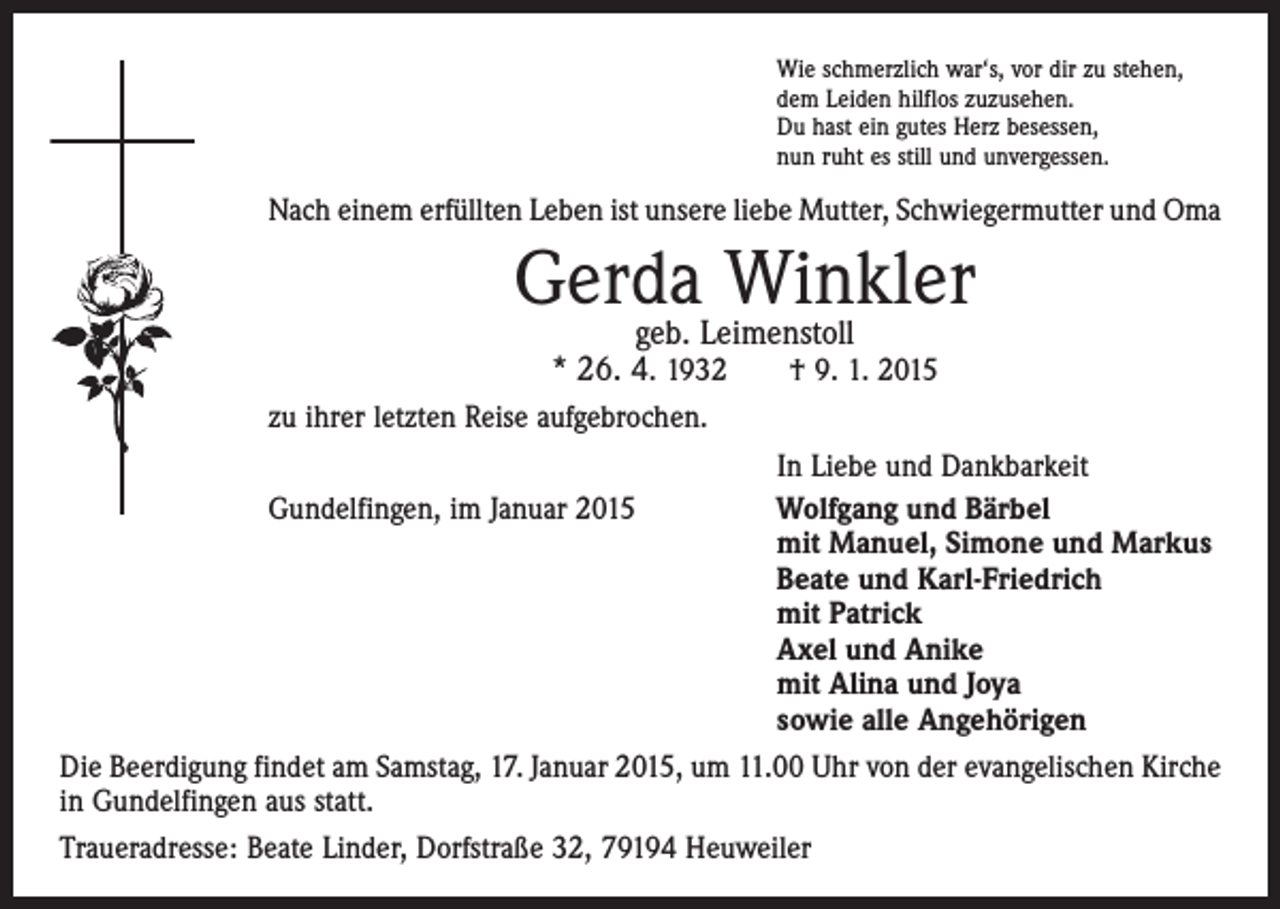 <p>Wie schmerzlich war‘s, vor dir zu stehen,<br />dem Leiden hilflos zuzusehen.<br />Du hast ein gutes Herz besessen,<br />nun ruht es still und unvergessen.</p><p>Nach einem erfüllten Leben ist unsere liebe Mutter, ­Schwiegermutter und Oma</p><p>Gerda Winkler<br />geb. Leimenstoll<br />* 26. 4. 1932 † 9. 1. 2015</p><p>zu ihrer letzten Reise aufgebrochen.</p><p>In Liebe und Dankbarkeit<br />Gundelfingen, im Januar 2015 Wolfgang und Bärbel<br />mit Manuel, Simone und Markus<br />Beate und Karl-Friedrich<br />mit Patrick<br />Axel und Anike<br />mit Alina und Joya<br />sowie alle Angehörigen<br />Die Beerdigung findet am Samstag, 17. Januar 2015, um 11.00 Uhr von der evangelischen Kirche<br />in Gundelfingen aus statt.<br />Traueradresse: Beate Linder, Dorfstraße 32, 79194 Heuweiler</p>