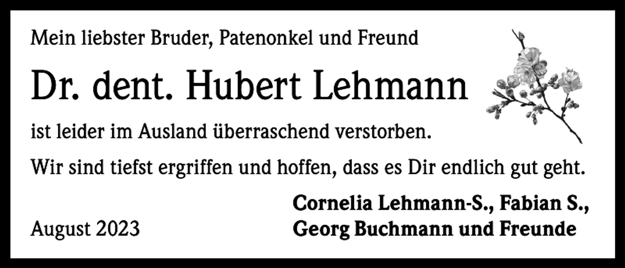 <p>Mein liebster Bruder, Patenonkel und Freund</p><p>Dr. dent. Hubert Lehmann<br />ist leider im Ausland überraschend verstorben.<br />Wir sind tiefst ergriffen und hoffen, dass es Dir endlich gut geht.</p><p>August 2023</p><p>Cornelia Lehmann-S., Fabian S.,<br />Georg Buchmann und Freunde</p>