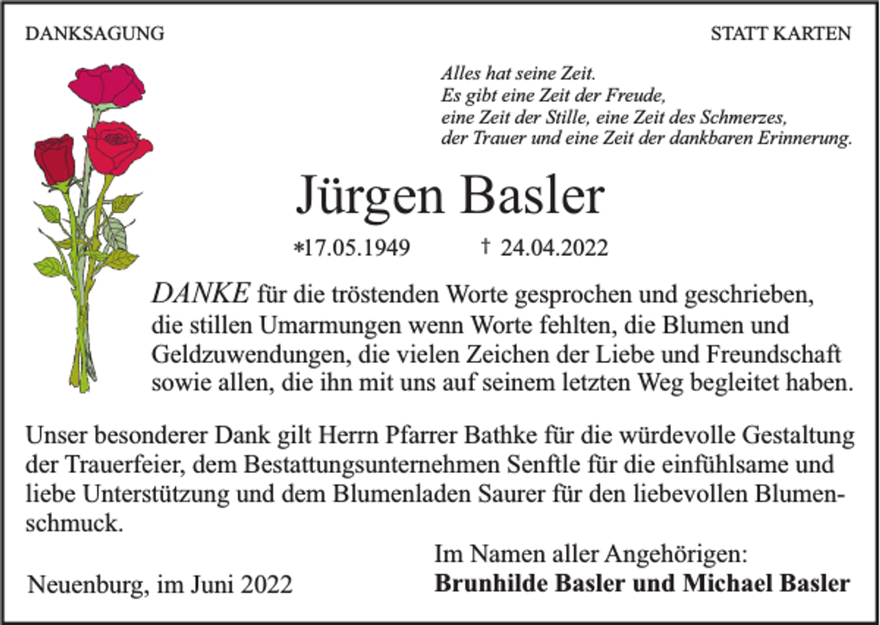 <p>DANKSAGUNG</p><p>STATT KARTEN<br />Alles hat seine Zeit.<br />Es gibt eine Zeit der Freude,<br />eine Zeit der Stille, eine Zeit des Schmerzes,<br />der Trauer und eine Zeit der dankbaren Erinnerung.</p><p>Jürgen Basler<br />*17.05.1949</p><p>†</p><p>24.04.2022</p><p>DANKE für die tröstenden Worte gesprochen und geschrieben,<br />die stillen Umarmungen wenn Worte fehlten, die Blumen und<br />Geldzuwendungen, die vielen Zeichen der Liebe und Freundschaft<br />sowie allen, die ihn mit uns auf seinem letzten Weg begleitet haben.<br />Unser besonderer Dank gilt Herrn Pfarrer Bathke für die würdevolle Gestaltung<br />der Trauerfeier, dem Bestattungsunternehmen Senftle für die einfühlsame und<br />liebe Unterstützung und dem Blumenladen Saurer für den liebevollen Blumenschmuck.<br />Im Namen aller Angehörigen:<br />Brunhilde Basler und Michael Basler<br />Neuenburg, im Juni 2022</p>