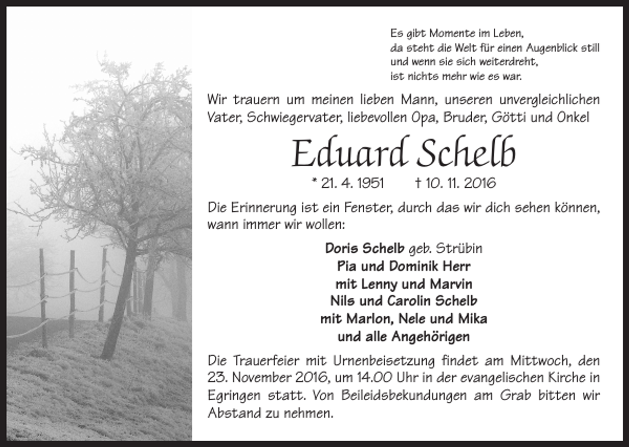 <p>Es gibt Momente im Leben,<br />da steht die Welt für einen Augenblick still<br />und wenn sie sich weiterdreht,<br />ist nichts mehr wie es war.</p><p>Wir trauern um meinen lieben Mann, unseren unvergleichlichen<br />Vater, Schwiegervater, liebevollen Opa, Bruder, Götti und Onkel</p><p>Eduard Schelb<br />* 21. 4. 1951 † 10. 11. 2016</p><p>Die Erinnerung ist ein Fenster, durch das wir dich sehen können,<br />wann immer wir wollen:<br />Doris Schelb geb. Strübin<br />Pia und Dominik Herr<br />mit Lenny und Marvin<br />Nils und Carolin Schelb<br />mit Marlon, Nele und Mika<br />und alle Angehörigen<br />Die Trauerfeier mit Urnenbeisetzung findet am Mittwoch, den<br />23. November 2016, um 14.00 Uhr in der evangelischen Kirche in<br />Egringen statt. Von Beileidsbekundungen am Grab bitten wir<br />Abstand zu nehmen.</p>