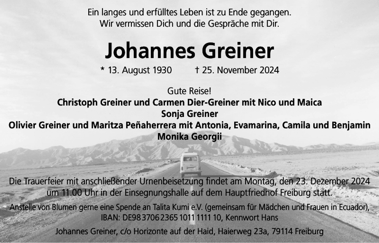 <p>Ein langes und erfülltes Leben ist zu Ende gegangen.<br />Wir vermissen Dich und die Gespräche mit Dir.</p><p>Johannes Greiner<br />* 13. August 1930</p><p>† 25. November 2024</p><p>Gute Reise!<br />Christoph Greiner und Carmen Dier-Greiner mit Nico und Maica<br />Sonja Greiner<br />Olivier Greiner und Maritza Peñaherrera mit Antonia, Evamarina, Camila und Benjamin<br />Monika Georgii</p><p>Die Trauerfeier mit anschließender Urnenbeisetzung findet am Montag, den 23. Dezember 2024<br />um 11.00 Uhr in der Einsegnungshalle auf dem Hauptfriedhof Freiburg statt.<br />Anstelle von Blumen gerne eine Spende an Talita Kumi e.V. (gemeinsam für Mädchen und Frauen in Ecuador),<br />IBAN: DE98 3706 2365 1010, Kennwort Hans<br />Johannes Greiner, c/o Horizonte auf der Haid, Haierweg 23a, 79114 Freiburg</p>