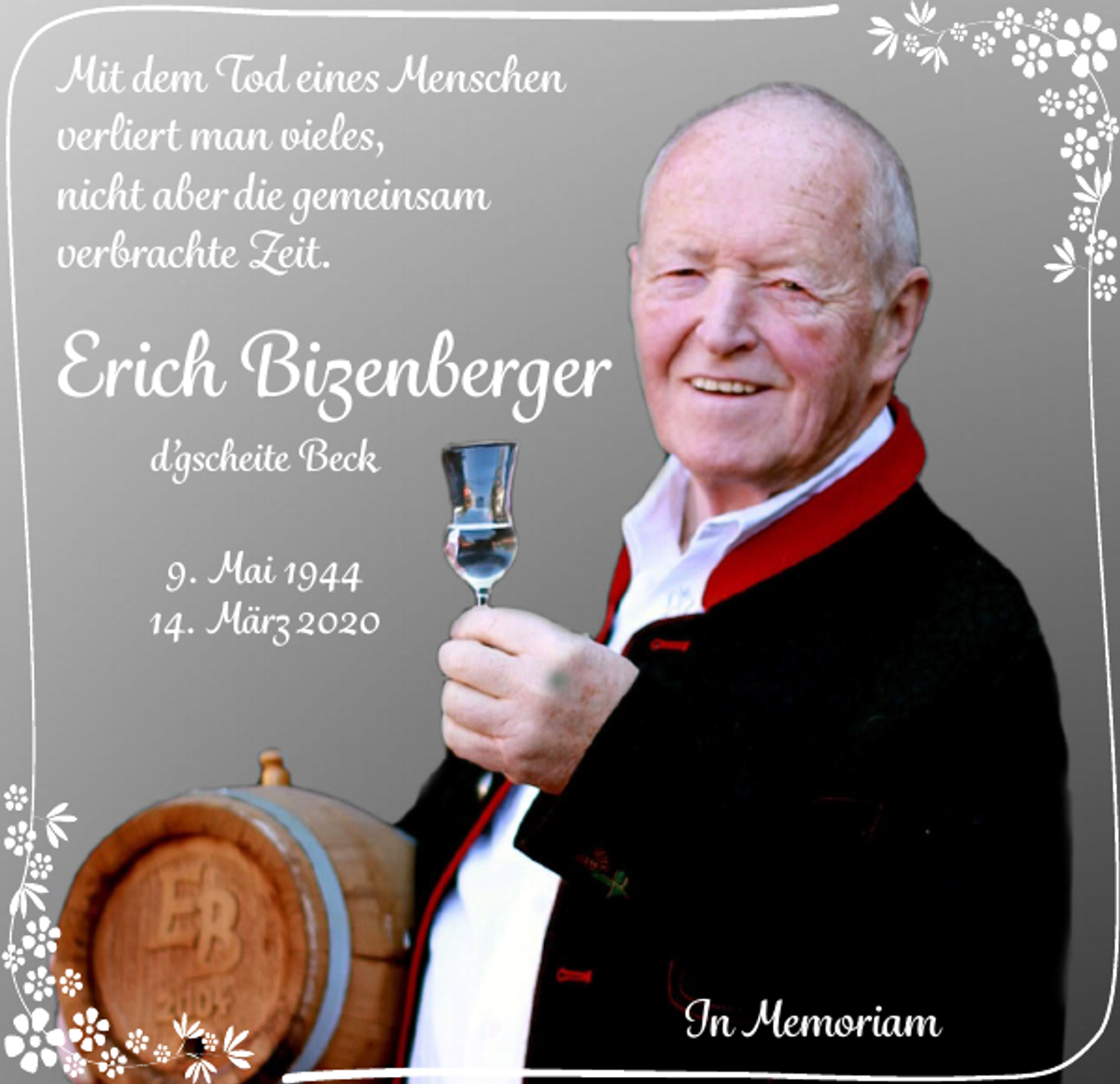 <p>Mit dem Tod eines Menschen<br />verliert man vieles,<br />nicht aber die gemeinsam<br />verbrachte Zeit.</p><p>Erich Bizenberger<br />d’gscheite Beck<br />9. Mai 1944<br />14. März 2020</p><p>In Memoriam</p>