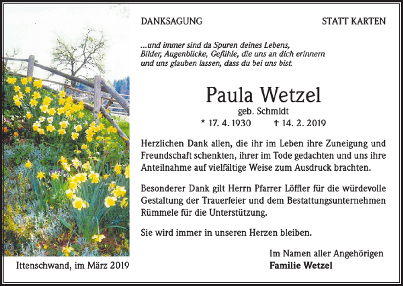 <p>DANKSAGUNG</p><p>STATT KARTEN</p><p>...und immer sind da Spuren deines Lebens,<br />Bilder, Augenblicke, Gefühle, die uns an dich erinnern<br />und uns glauben lassen, dass du bei uns bist.</p><p>Paula Wetzel</p><p>geb. Schmidt<br />* 17. 4. 1930 † 14. 2. 2019</p><p>Herzlichen Dank allen, die ihr im Leben ihre Zuneigung und<br />Freundschaft schenkten, ihrer im Tode gedachten und uns ihre<br />Anteilnahme auf vielfältige Weise zum Ausdruck brachten.<br />Besonderer Dank gilt Herrn Pfarrer Löffler für die würdevolle<br />Gestaltung der Trauerfeier und dem Bestattungsunternehmen<br />Rümmele für die Unterstützung.<br />Sie wird immer in unseren Herzen bleiben.<br />Ittenschwand, im März 2019</p><p>Im Namen aller Angehörigen<br />Familie Wetzel</p>