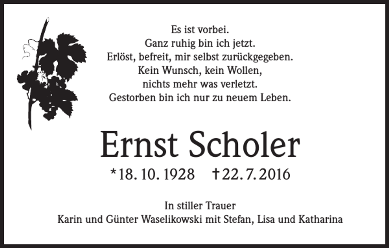 <p>Es ist vorbei.<br />Ganz ruhig bin ich jetzt.<br />Erlöst, befreit, mir selbst zurückgegeben.<br />Kein Wunsch, kein Wollen,<br />nichts mehr was verletzt.<br />Gestorben bin ich nur zu neuem Leben.</p><p>Ernst Scholer<br />*18. 10. 1928 ✝ 22. 7. 2016</p><p>In stiller Trauer<br />Karin und Günter Waselikowski mit Stefan, Lisa und Katharina</p>