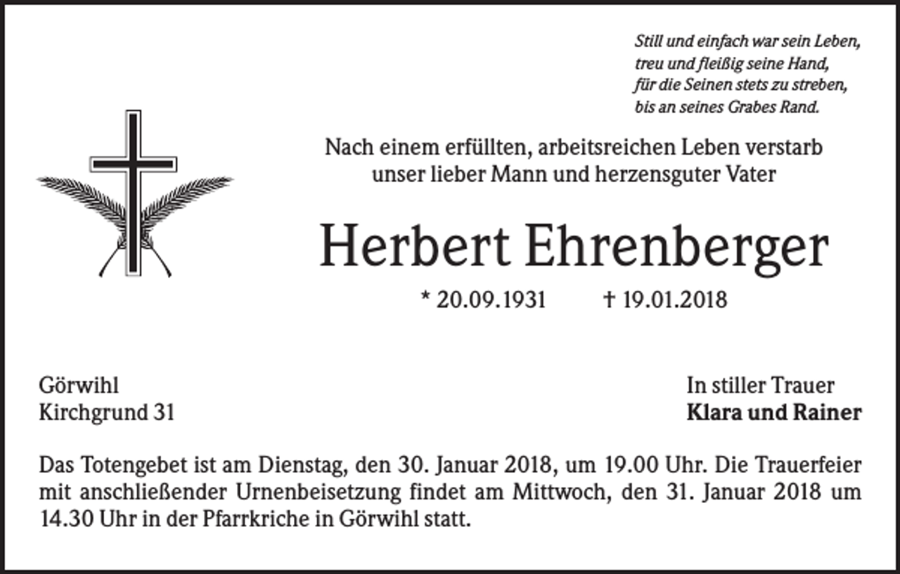 <p>Still und einfach war sein Leben,<br />treu und fleißig seine Hand,<br />für die Seinen stets zu streben,<br />bis an seines Grabes Rand.</p><p>Nach einem erfüllten, arbeitsreichen Leben verstarb<br />unser lieber Mann und herzensguter Vater</p><p>Herbert Ehrenberger<br />* 20.09.1931</p><p>Görwihl<br />Kirchgrund 31</p><p>† 19.01.2018</p><p>In stiller Trauer<br />Klara und Rainer</p><p>Das Totengebet ist am Dienstag, den 30. Januar 2018, um 19.00 Uhr. Die Trauerfeier<br />mit anschließender Urnenbeisetzung findet am Mittwoch, den 31. Januar 2018 um<br />14.30 Uhr in der Pfarrkriche in Görwihl statt.</p>