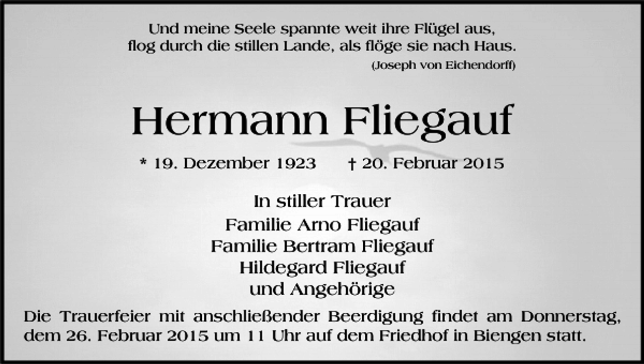 <p>Und meine Seele spannte weit ihre Flügel aus,<br />flog durch die stillen Lande, als flöge sie nach Haus.<br />(Joseph von Eichendorff)</p><p>Hermann Fliegauf<br />* 19. Dezember 1923</p><p>† 20. Februar 2015</p><p>In stiller Trauer<br />Familie Arno Fliegauf<br />Familie Bertram Fliegauf<br />Hildegard Fliegauf<br />und Angehörige<br />Die Trauerfeier mit anschließender Beerdigung findet am Donnerstag,<br />dem 26. Februar 2015 um 11 Uhr auf dem Friedhof in Biengen statt.</p>