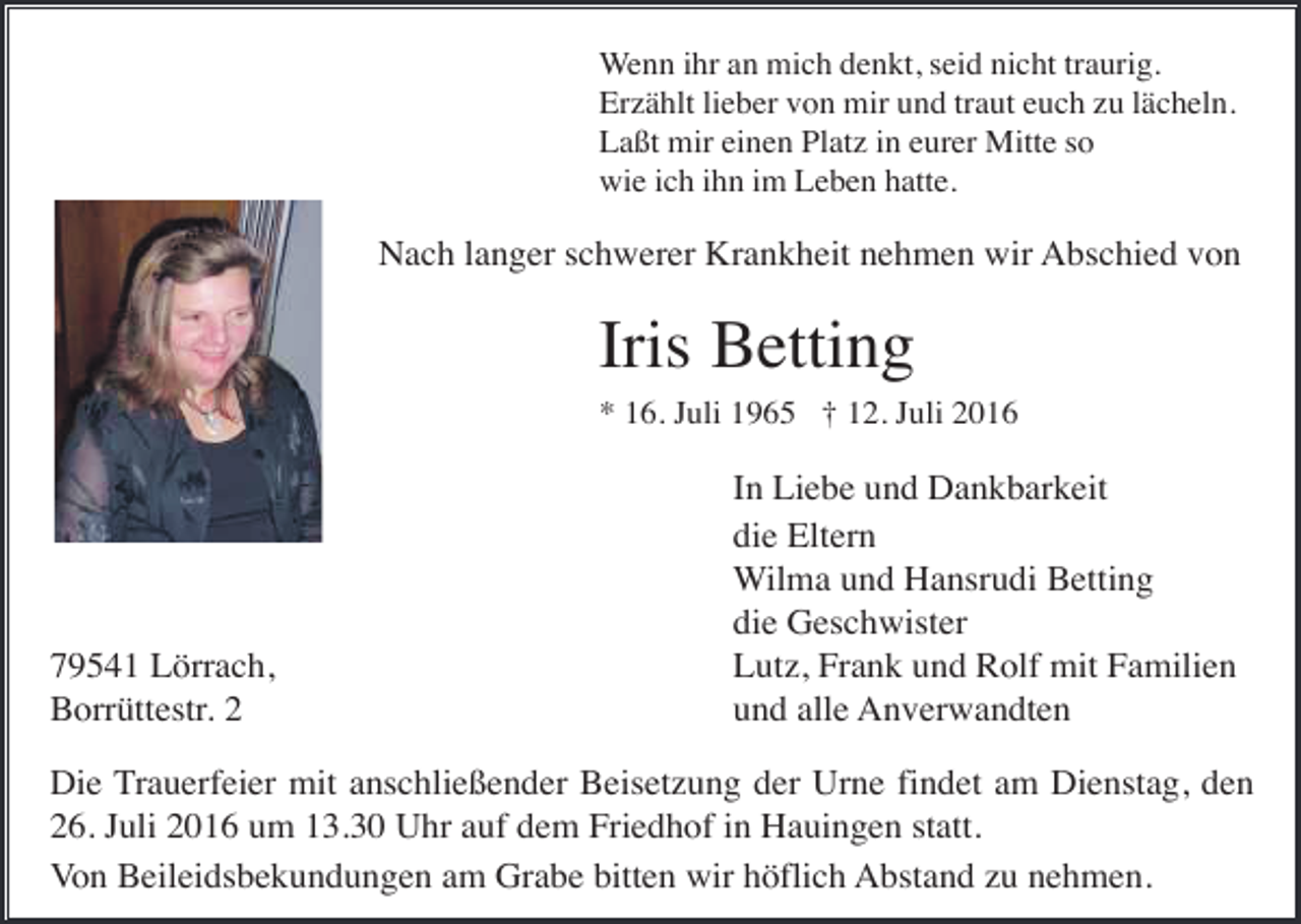 <p>Wenn ihr an mich denkt, seid nicht traurig.<br />Erzählt lieber von mir und traut euch zu lächeln.<br />Laßt mir einen Platz in eurer Mitte so<br />wie ich ihn im Leben hatte.</p><p>Nach langer schwerer Krankheit nehmen wir Abschied von</p><p>Iris Betting<br />* 16. Juli 1965 † 12. Juli 2016</p><p>79541 Lörrach,<br />Borrüttestr. 2</p><p>In Liebe und Dankbarkeit<br />die Eltern<br />Wilma und Hansrudi Betting<br />die Geschwister<br />Lutz, Frank und Rolf mit Familien<br />und alle Anverwandten</p><p>Die Trauerfeier mit anschließender Beisetzung der Urne findet am Dienstag, den<br />26. Juli 2016 um 13.30 Uhr auf dem Friedhof in Hauingen statt.<br />Von Beileidsbekundungen am Grabe bitten wir höflich Abstand zu nehmen.</p>