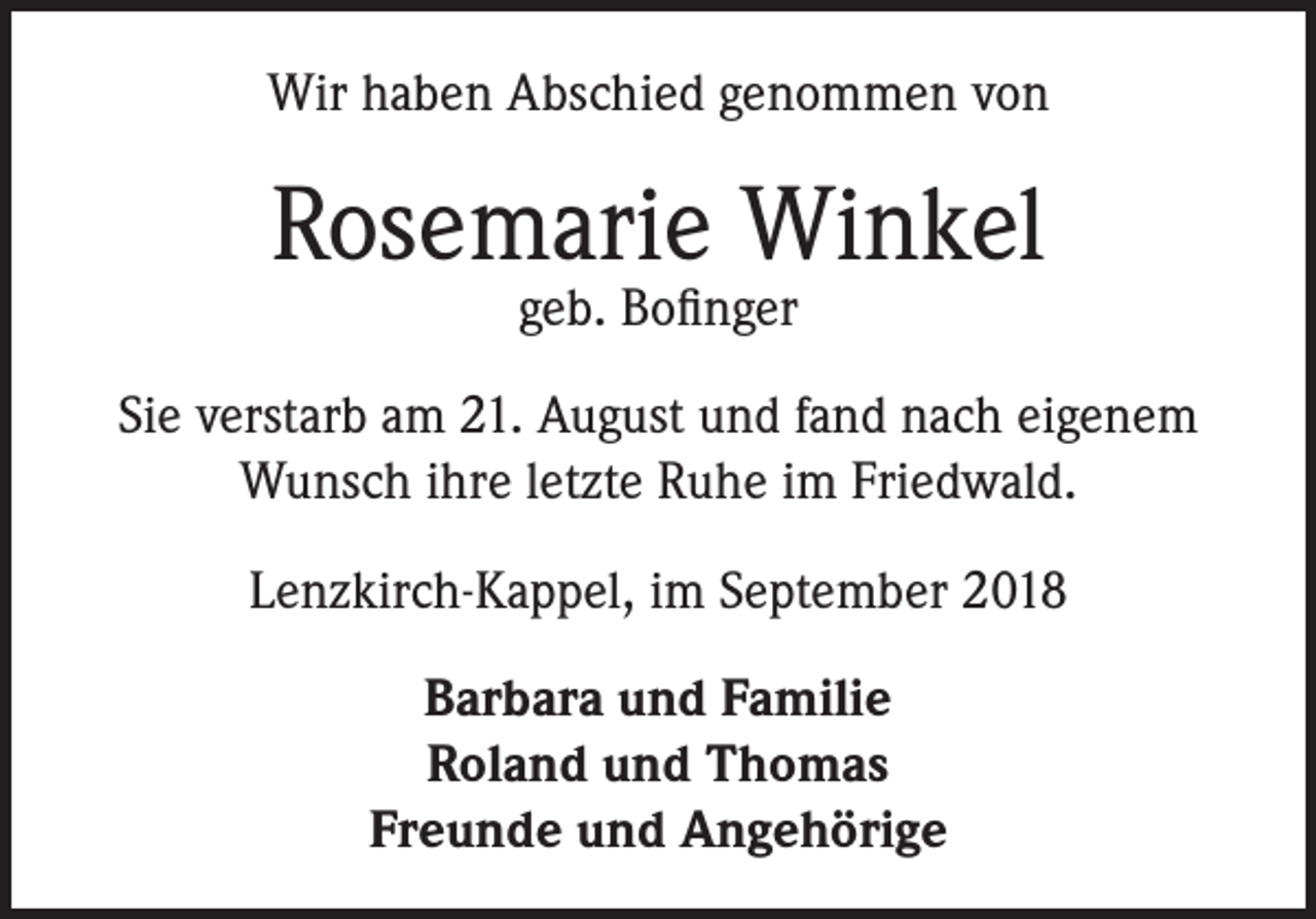 <p>Wir haben Abschied genommen von</p><p>Rosemarie Winkel<br />geb. Bofinger</p><p>Sie verstarb am 21. August und fand nach eigenem<br />Wunsch ihre letzte Ruhe im Friedwald.<br />Lenzkirch-Kappel, im September 2018<br />Barbara und Familie<br />Roland und Thomas<br />Freunde und Angehörige</p>