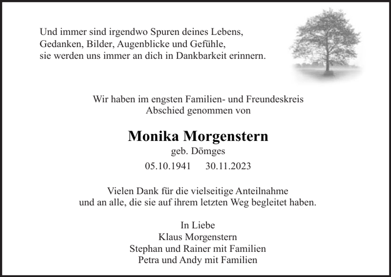 <p>Und immer sind irgendwo Spuren deines Lebens,<br />Gedanken, Bilder, Augenblicke und Gefühle,<br />sie werden uns immer an dich in Dankbarkeit erinnern.</p><p>Wir haben im engsten Familien- und Freundeskreis<br />Abschied genommen von</p><p>Monika Morgenstern<br />geb. Dömges<br />05.10.1941 30.11.2023<br />Vielen Dank für die vielseitige Anteilnahme<br />und an alle, die sie auf ihrem letzten Weg begleitet haben.<br />In Liebe<br />Klaus Morgenstern<br />Stephan und Rainer mit Familien<br />Petra und Andy mit Familien</p>