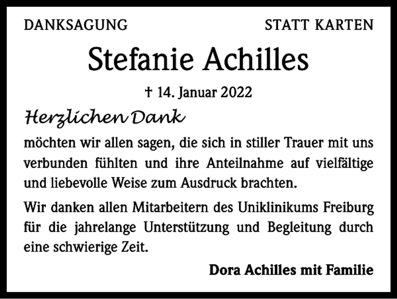 <p>DANKSAGUNG</p><p>STATT KARTEN</p><p>Stefanie Achilles<br />† 14. Januar 2022</p><p>Herzlichen Dank<br />möchten wir allen sagen, die sich in stiller Trauer mit uns<br />verbunden fühlten und ihre Anteilnahme auf vielfältige<br />und liebevolle Weise zum Ausdruck brachten.<br />Wir danken allen Mitarbeitern des Uniklinikums Freiburg<br />für die jahrelange Unterstützung und Begleitung durch<br />eine schwierige Zeit.</p><p>Dora Achilles mit Familie</p>