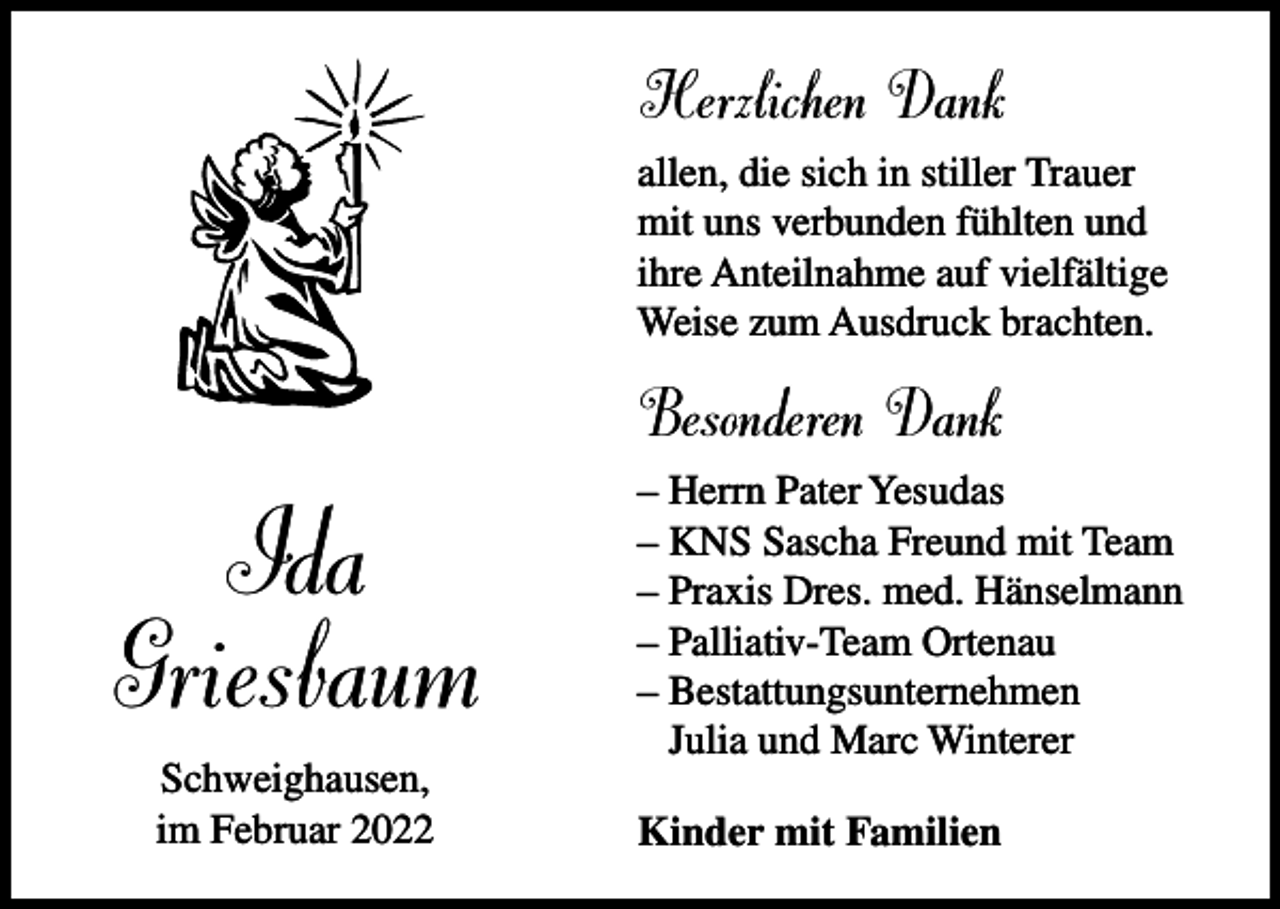 <p>Herzlichen Dank<br />allen, die sich in stiller Trauer<br />mit uns verbunden fühlten und<br />ihre Anteilnahme auf vielfältige<br />Weise zum Ausdruck brachten.</p><p>Besonderen Dank</p><p>Ida<br />Griesbaum<br />Schweighausen,<br />im Februar 2022</p><p>– Herrn Pater Yesudas<br />– KNS Sascha Freund mit Team<br />– Praxis Dres. med. Hänselmann<br />– Palliativ-Team Ortenau<br />– Bestattungsunternehmen<br />Julia und Marc Winterer<br />Kinder mit Familien</p>