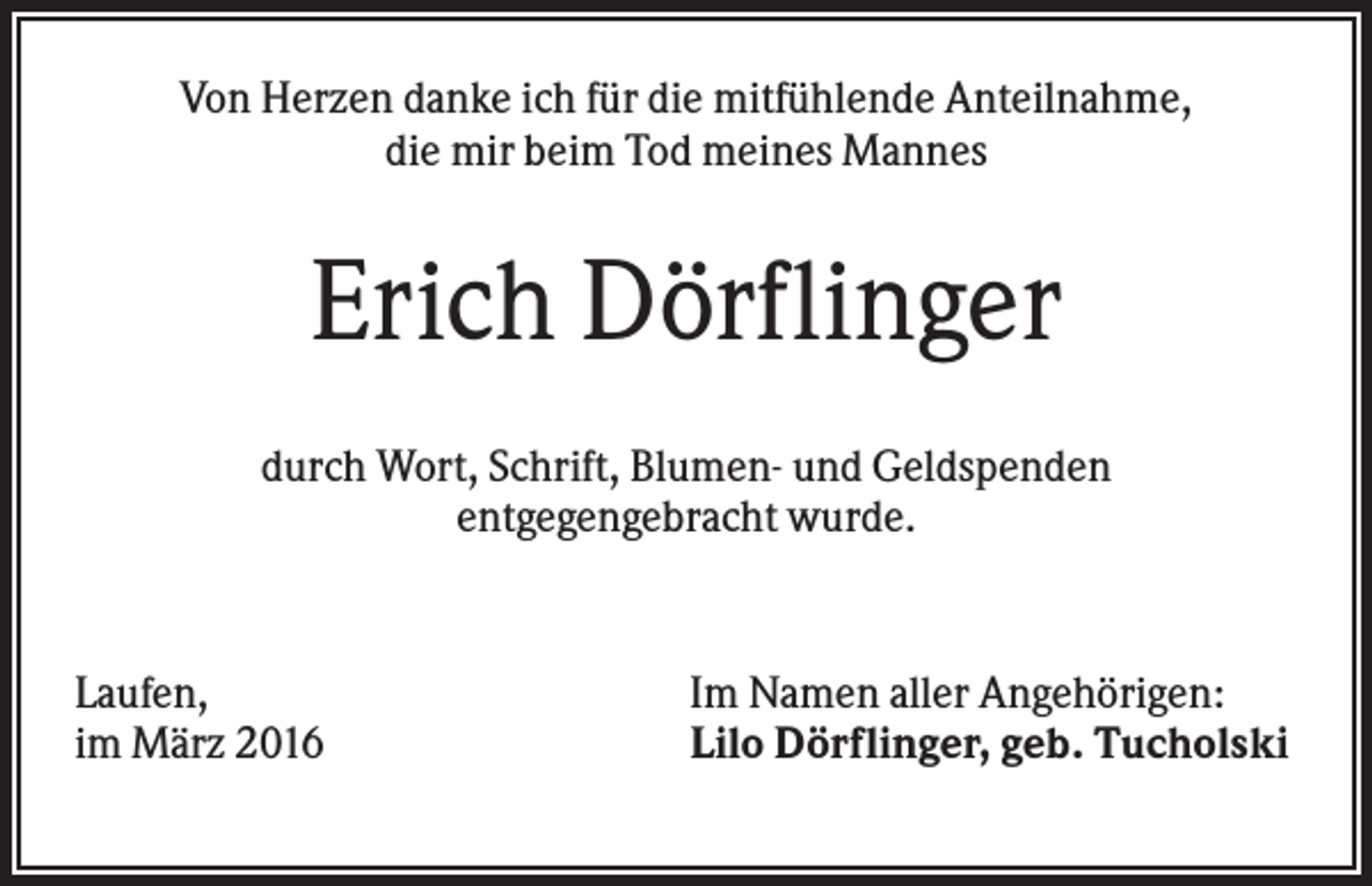 <p>Von Herzen danke ich für die mitfühlende Anteilnahme,<br />die mir beim Tod meines Mannes</p><p>Erich Dörflinger<br />durch Wort, Schrift, Blumen- und Geldspenden<br />entgegengebracht wurde.</p><p>Laufen,<br />im März 2016</p><p>Im Namen aller Angehörigen:<br />Lilo Dörflinger, geb. Tucholski</p>