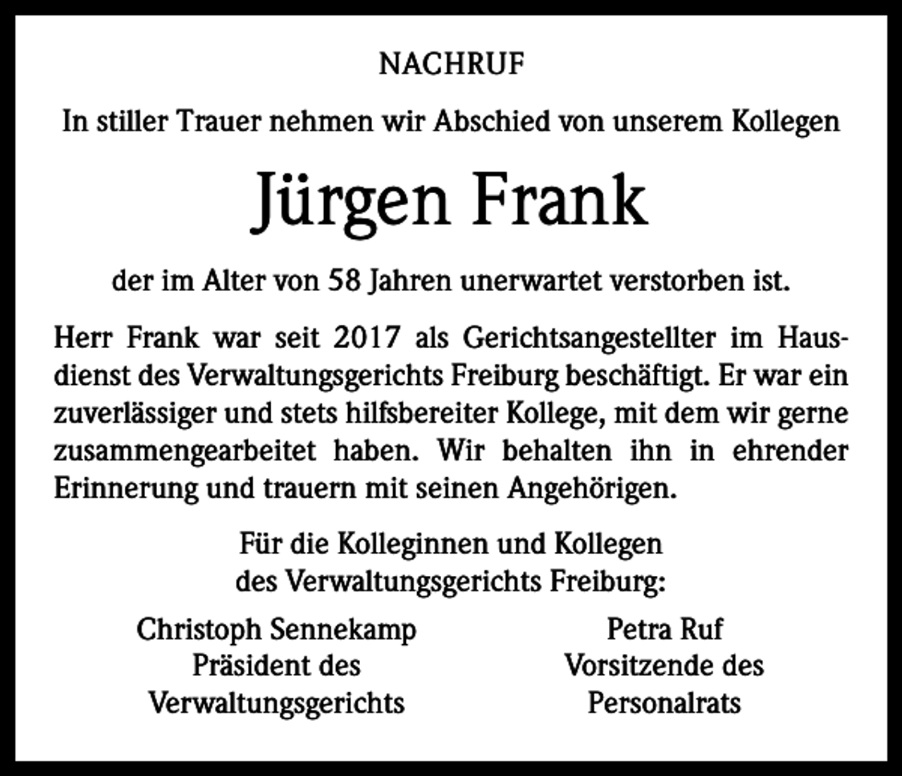 <p>NACHRUF<br />In stiller Trauer nehmen wir Abschied von unserem Kollegen</p><p>Jürgen Frank<br />der im Alter von 58 Jahren unerwartet verstorben ist.<br />Herr Frank war seit 2017 als Gerichtsangestellter im Hausdienst des Verwaltungsgerichts Freiburg beschäftigt. Er war ein<br />zuverlässiger und stets hilfsbereiter Kollege, mit dem wir gerne<br />zusammengearbeitet haben. Wir behalten ihn in ehrender<br />­Erinnerung und trauern mit seinen Angehörigen.<br />Für die Kolleginnen und Kollegen<br />des Verwaltungsgerichts ­Freiburg:</p><p>Christoph Sennekamp<br />Petra Ruf</p><p>Präsident des<br />Vorsitzende des<br />Verwaltungsgerichts<br />Personalrats</p>