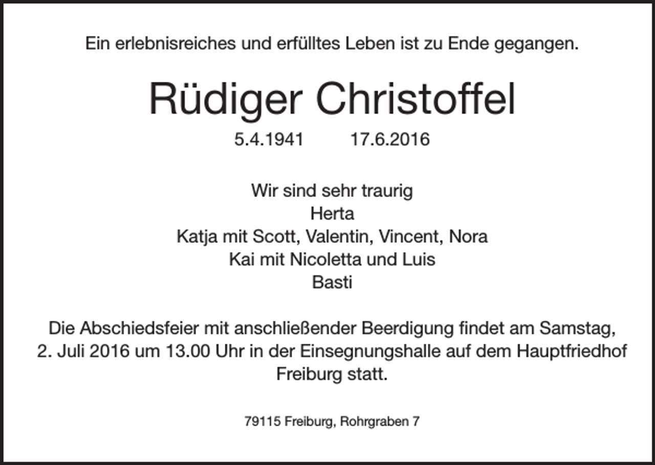 <p>Ein erlebnisreiches und erfülltes Leben ist zu Ende gegangen.</p><p>Rüdiger Christoffel<br />5.4.1947.6.2016</p><p>Wir sind sehr traurig<br />Herta<br />Katja mit Scott, Valentin, Vincent, Nora<br />Kai mit Nicoletta und Luis<br />Basti<br />Die Abschiedsfeier mit anschließender Beerdigung findet am Samstag,<br />2. Juli 2016 um 13.00 Uhr in der Einsegnungshalle auf dem Hauptfriedhof<br />Freiburg statt.<br />79115 Freiburg, Rohrgraben 7</p>
