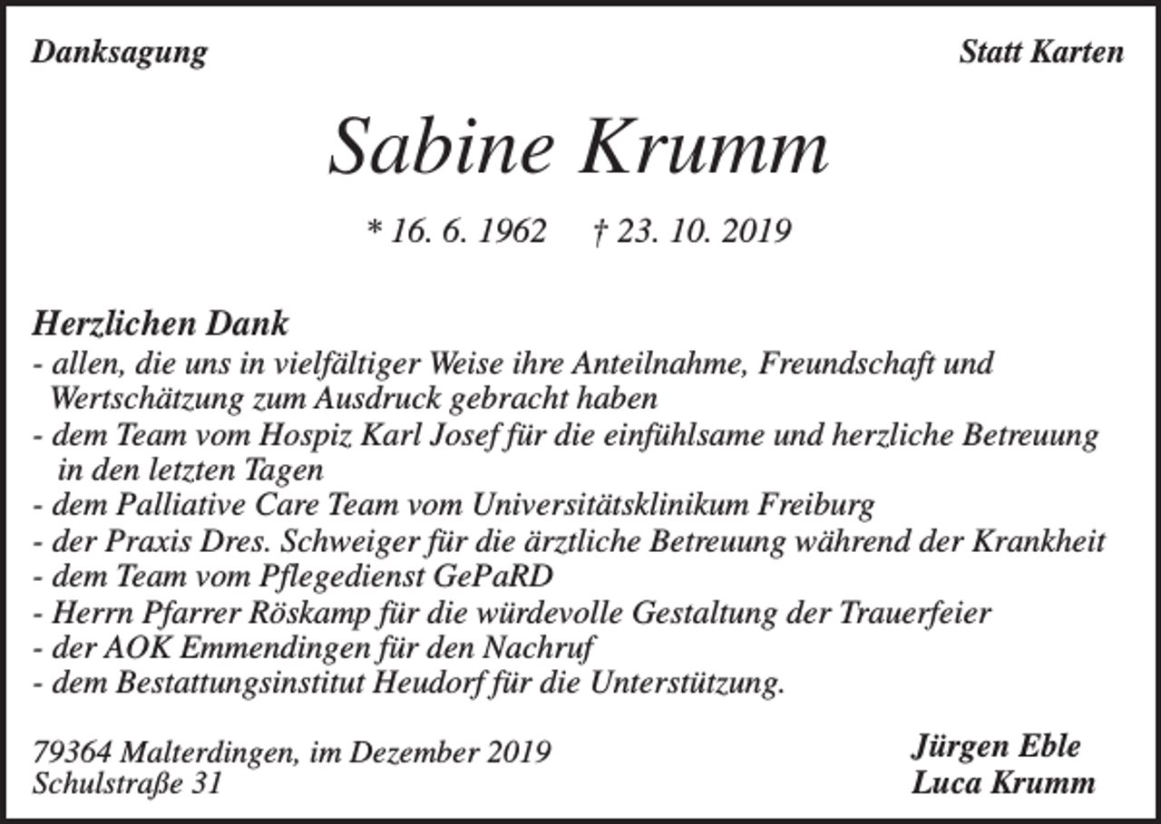 <p>Danksagung</p><p>Statt Karten</p><p>Sabine Krumm<br />* 16. 6. 1962</p><p>† 23. 10. 2019</p><p>Herzlichen Dank<br />- allen, die uns in vielfältiger Weise ihre Anteilnahme, Freundschaft und<br />Wertschätzung zum Ausdruck gebracht haben<br />- dem Team vom Hospiz Karl Josef für die einfühlsame und herzliche Betreuung<br />in den letzten Tagen<br />- dem Palliative Care Team vom Universitätsklinikum Freiburg<br />- der Praxis Dres. Schweiger für die ärztliche Betreuung während der Krankheit<br />- dem Team vom Pflegedienst GePaRD<br />- Herrn Pfarrer Röskamp für die würdevolle Gestaltung der Trauerfeier<br />- der AOK Emmendingen für den Nachruf<br />- dem Bestattungsinstitut Heudorf für die Unterstützung.<br />79364 Malterdingen, im Dezember 2019<br />Schulstraße 31</p><p>Jürgen Eble<br />Luca Krumm</p>