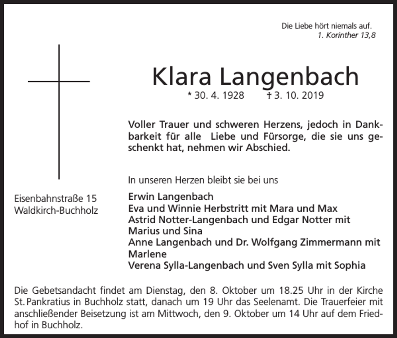 <p>Die Liebe hört niemals auf.</p><p>1. Korinther 13,8</p><p>Klara Langenbach<br />* 30. 4. 1928</p><p>† 3. 10. 2019</p><p>Voller Trauer und schweren Herzens, jedoch in Dankbarkeit für alle Liebe und Fürsorge, die sie uns geschenkt hat, nehmen wir Abschied.<br />In unseren Herzen bleibt sie bei uns<br />Eisenbahnstraße 15<br />Waldkirch-Buchholz</p><p>Erwin Langenbach<br />Eva und Winnie Herbstritt mit Mara und Max<br />Astrid Notter-Langenbach und Edgar Notter mit<br />Marius und Sina<br />Anne Langenbach und Dr. Wolfgang Zimmermann mit<br />Marlene<br />Verena Sylla-Langenbach und Sven Sylla mit Sophia</p><p>Die Gebetsandacht findet am Dienstag, den 8. Oktober um 18.25 Uhr in der Kirche<br />St. Pankratius in Buchholz statt, danach um 19 Uhr das Seelenamt. Die Trauerfeier mit<br />anschließender Beisetzung ist am Mittwoch, den 9. Oktober um 14 Uhr auf dem Friedhof in Buchholz.</p>
