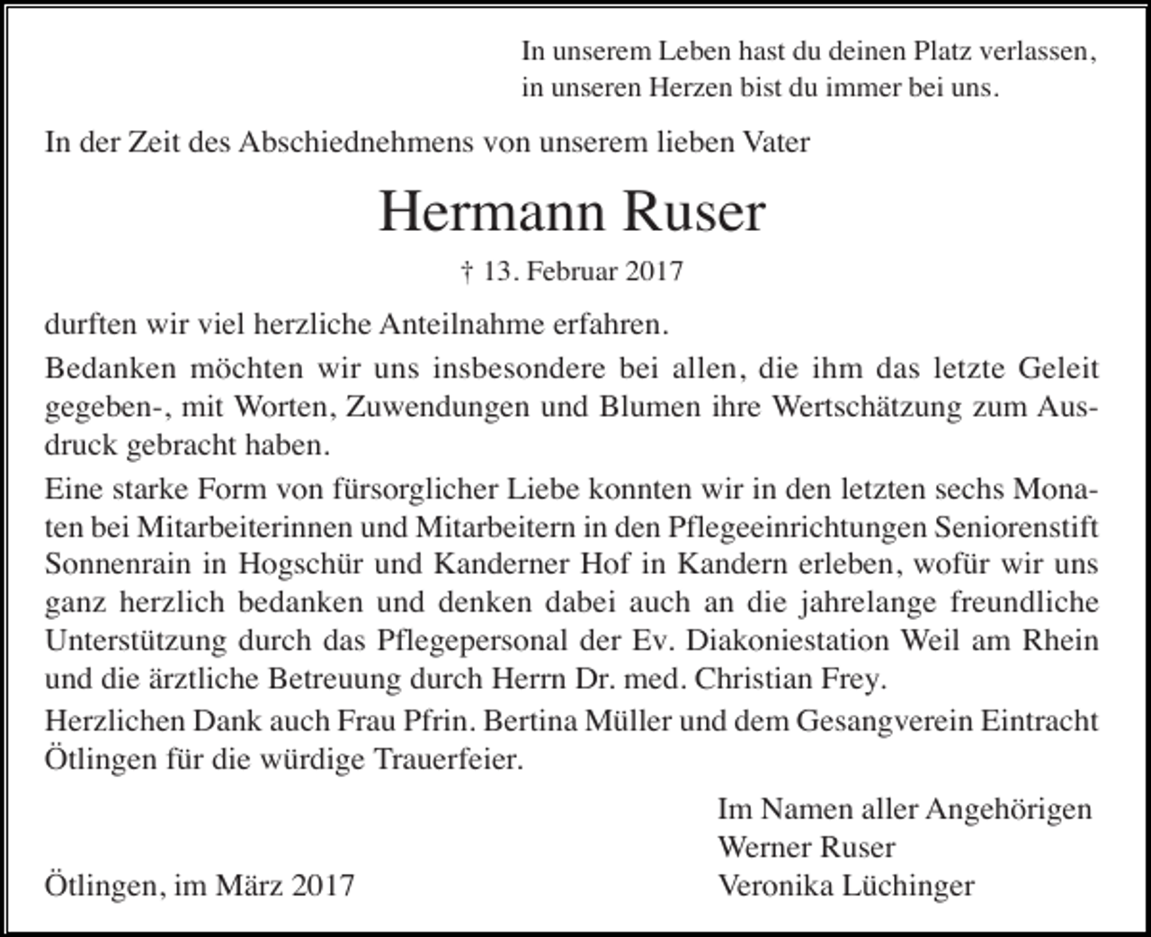 <p>In unserem Leben hast du deinen Platz verlassen,<br />in unseren Herzen bist du immer bei uns.</p><p>In der Zeit des Abschiednehmens von unserem lieben Vater</p><p>Hermann Ruser<br />† 13. Februar 2017</p><p>durften wir viel herzliche Anteilnahme erfahren.<br />Bedanken möchten wir uns insbesondere bei allen, die ihm das letzte Geleit<br />gegeben-, mit Worten, Zuwendungen und Blumen ihre Wertschätzung zum Ausdruck gebracht haben.<br />Eine starke Form von fürsorglicher Liebe konnten wir in den letzten sechs Monaten bei Mitarbeiterinnen und Mitarbeitern in den Pflegeeinrichtungen Seniorenstift<br />Sonnenrain in Hogschür und Kanderner Hof in Kandern erleben, wofür wir uns<br />ganz herzlich bedanken und denken dabei auch an die jahrelange freundliche<br />Unterstützung durch das Pflegepersonal der Ev. Diakoniestation Weil am Rhein<br />und die ärztliche Betreuung durch Herrn Dr. med. Christian Frey.<br />Herzlichen Dank auch Frau Pfrin. Bertina Müller und dem Gesangverein Eintracht<br />Ötlingen für die würdige Trauerfeier.</p><p>Ötlingen, im März 2017</p><p>Im Namen aller Angehörigen<br />Werner Ruser<br />Veronika Lüchinger</p>