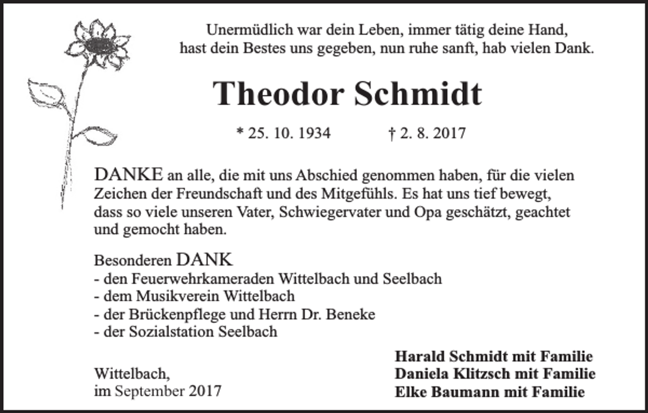<p>Unermüdlich war dein Leben, immer tätig deine Hand,<br />hast dein Bestes uns gegeben, nun ruhe sanft, hab vielen Dank.</p><p>Theodor Schmidt<br />* 25. 10. 1934</p><p>† 2. 8. 2017</p><p>DANKE an alle, die mit uns Abschied genommen haben, für die vielen<br />Zeichen der Freundschaft und des Mitgefühls. Es hat uns tief bewegt,<br />dass so viele unseren Vater, Schwiegervater und Opa geschätzt, geachtet<br />und gemocht haben.<br />Besonderen DANK<br />- den Feuerwehrkameraden Wittelbach und Seelbach<br />- dem Musikverein Wittelbach<br />- der Brückenpflege und Herrn Dr. Beneke<br />- der Sozialstation Seelbach<br />Wittelbach,<br />im September 2017</p><p>Harald Schmidt mit Familie<br />Daniela Klitzsch mit Familie<br />Elke Baumann mit Familie</p>