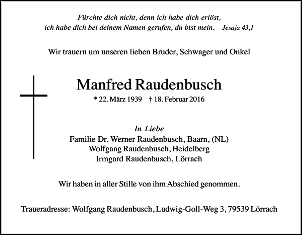 <p>Fürchte dich nicht, denn ich habe dich erlöst,<br />ich habe dich bei deinem Namen gerufen, du bist mein. Jesaja 43,1</p><p>Wir trauern um unseren lieben Bruder, Schwager und Onkel</p><p>Manfred Raudenbusch<br />* 22. März 1939 † 18. Februar 2016</p><p>In Liebe<br />Familie Dr. Werner Raudenbusch, Baarn, (NL)<br />Wolfgang Raudenbusch, Heidelberg<br />Irmgard Raudenbusch, Lörrach<br />Wir haben in aller Stille von ihm Abschied genommen.<br />Traueradresse: Wolfgang Raudenbusch, Ludwig-Goll-Weg 3, 79539 Lörrach</p>