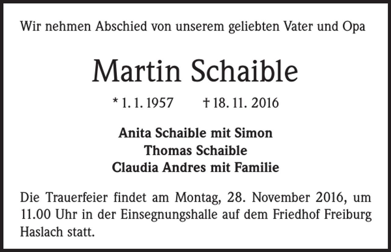 <p>Wir nehmen Abschied von unserem geliebten Vater und Opa</p><p>Martin Schaible<br />* 1. 1. 1957 † 18. 11. 2016<br />Anita Schaible mit Simon<br />Thomas Schaible<br />Claudia Andres mit Familie<br />Die Trauerfeier findet am Montag, 28. November 2016, um<br />11.00 Uhr in der Einsegnungshalle auf dem Friedhof Freiburg<br />Haslach statt.</p>