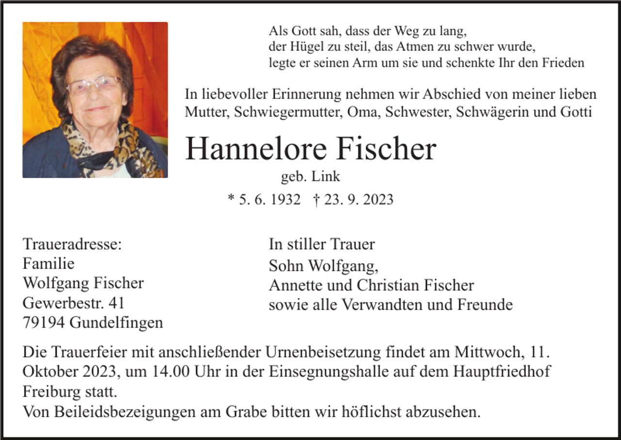 <p>Als Gott sah, dass der Weg zu lang,<br />der Hügel zu steil, das Atmen zu schwer wurde,<br />legte er seinen Arm um sie und schenkte Ihr den Frieden</p><p>In liebevoller Erinnerung nehmen wir Abschied von meiner lieben<br />Mutter, Schwiegermutter, Oma, Schwester, Schwägerin und Gotti</p><p>Hannelore Fischer<br />geb. Link<br />* 5. 6. 1932 † 23. 9. 2023</p><p>Traueradresse:<br />Familie<br />Wolfgang Fischer<br />Gewerbestr. 41<br />79194 Gundelfingen</p><p>In stiller Trauer<br />Sohn Wolfgang,<br />Annette und Christian Fischer<br />sowie alle Verwandten und Freunde</p><p>Die Trauerfeier mit anschließender Urnenbeisetzung findet am Mittwoch, 11.<br />Oktober 2023, um 14.00 Uhr in der Einsegnungshalle auf dem Hauptfriedhof<br />Freiburg statt.<br />Von Beileidsbezeigungen am Grabe bitten wir höflichst abzusehen.</p>