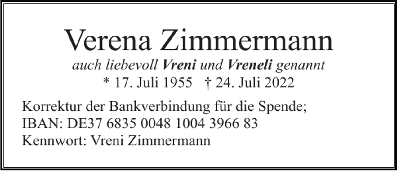 <p>Verena Zimmermann<br />auch liebevoll Vreni und Vreneli genannt<br />* 17. Juli 1955 † 24. Juli 2022<br />Korrektur der Bankverbindung für die Spende;<br />IBAN: DE37 6835 0048 1004 3966 83<br />Kennwort: Vreni Zimmermann</p>