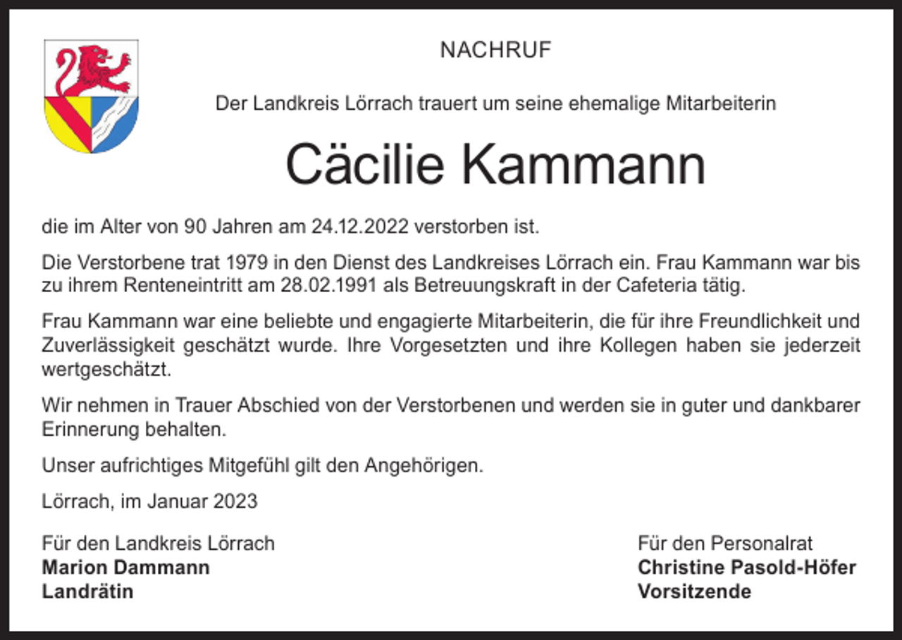<p>NACHRUF<br />Der Landkreis Lörrach trauert um seine ehemalige Mitarbeiterin</p><p>Cäcilie Kammann<br />die im Alter von 90 Jahren am 24.12.2022 verstorben ist.<br />Die Verstorbene trat 1979 in den Dienst des Landkreises Lörrach ein. Frau Kammann war bis<br />zu ihrem Renteneintritt am 28.02.1991 als Betreuungskraft in der Cafeteria tätig.<br />Frau Kammann war eine beliebte und engagierte Mitarbeiterin, die für ihre Freundlichkeit und<br />Zuverlässigkeit geschätzt wurde. Ihre Vorgesetzten und ihre Kollegen haben sie jederzeit<br />wertgeschätzt.<br />Wir nehmen in Trauer Abschied von der Verstorbenen und werden sie in guter und dankbarer<br />Erinnerung behalten.<br />Unser aufrichtiges Mitgefühl gilt den Angehörigen.<br />Lörrach, im Januar 2023<br />Für den Landkreis Lörrach<br />Für den Personalrat<br />Marion Dammann<br />Christine Pasold-Höfer<br />Landrätin Vorsitzende</p>