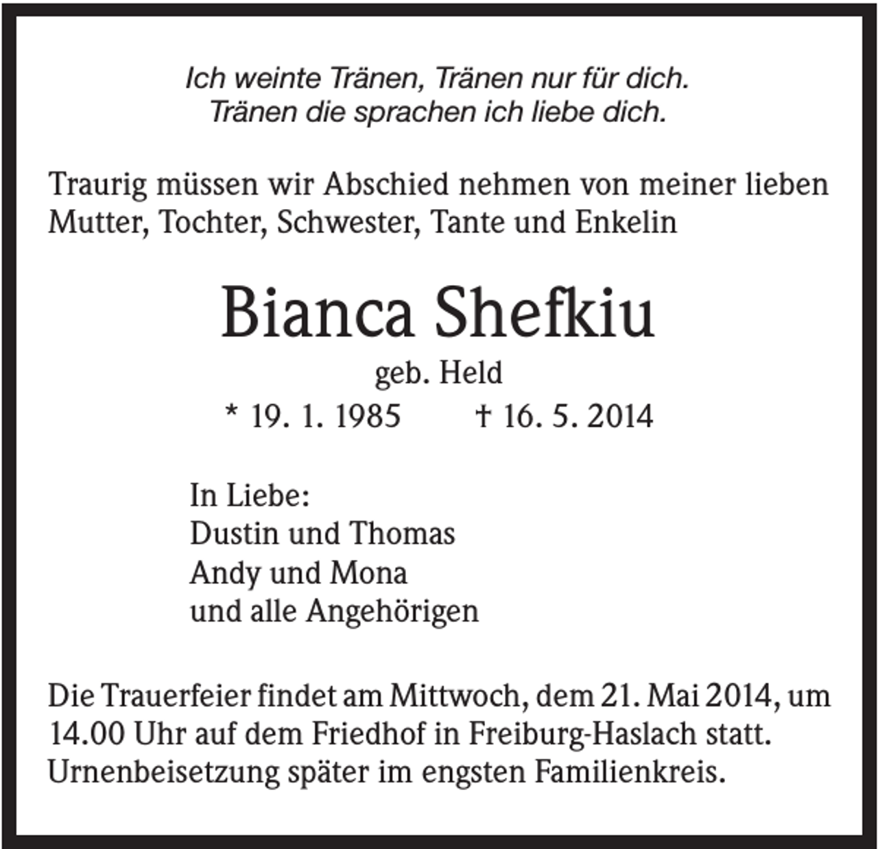 <p>Ich weinte Tränen, Tränen nur für dich.<br />Tränen die sprachen ich liebe dich.</p><p>Traurig müssen wir Abschied nehmen von meiner lieben<br />Mutter, Tochter, Schwester, Tante und Enkelin</p><p>Bianca Shefkiu<br />geb. Held<br />* 19. 1. 1985<br />† 16. 5. 2014<br />In Liebe:<br />Dustin und Thomas<br />Andy und Mona<br />und alle Angehörigen<br />Die Trauerfeier findet am Mittwoch, dem 21. Mai 2014, um<br />14.00 Uhr auf dem Friedhof in Freiburg-Haslach statt.<br />Urnenbeisetzung später im engsten Familienkreis.</p>