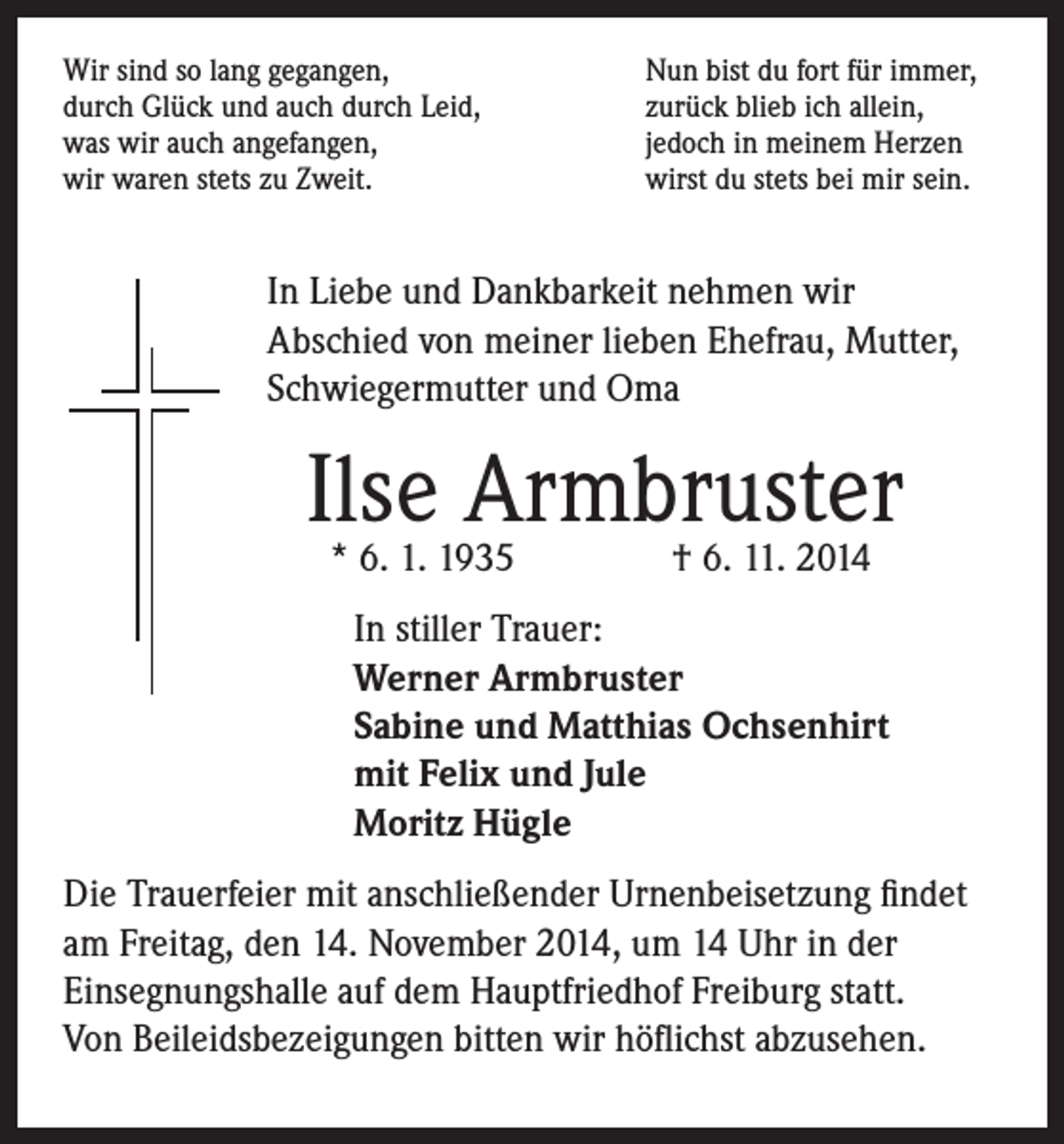 <p>Wir sind so lang gegangen,<br />durch Glück und auch durch Leid,<br />was wir auch angefangen,<br />wir waren stets zu Zweit.</p><p>Nun bist du fort für immer,<br />zurück blieb ich allein,<br />jedoch in meinem Herzen<br />wirst du stets bei mir sein.</p><p>In Liebe und Dankbarkeit nehmen wir<br />Abschied von meiner lieben Ehefrau, Mutter,<br />Schwiegermutter und Oma</p><p>Ilse Armbruster<br />* 6. 1. 1935 † 6. 11. 2014</p><p>In stiller Trauer:<br />Werner Armbruster<br />Sabine und Matthias Ochsenhirt<br />mit Felix und Jule<br />Moritz Hügle</p><p>Die Trauerfeier mit anschließender Urnenbeisetzung findet<br />am Freitag, den 14. November 2014, um 14 Uhr in der<br />Einsegnungshalle auf dem Hauptfriedhof Freiburg statt.<br />Von Beileidsbezeigungen bitten wir höflichst abzusehen.</p>