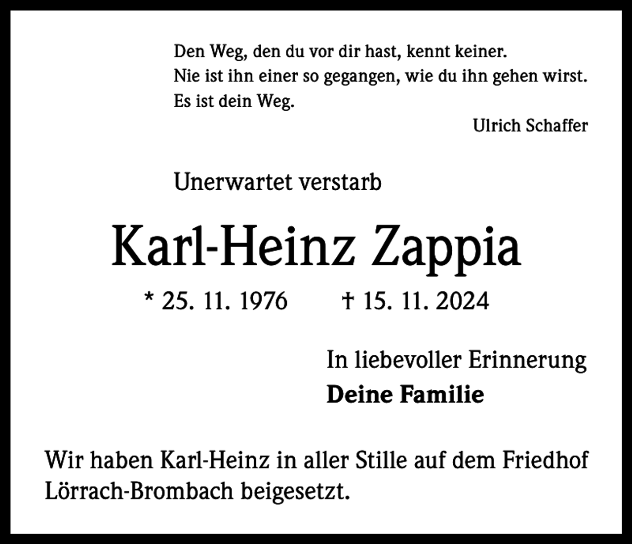 <p>Den Weg, den du vor dir hast, kennt keiner.<br />Nie ist ihn einer so gegangen, wie du ihn gehen wirst.<br />Es ist dein Weg.<br />Ulrich Schaffer</p><p>Unerwartet verstarb</p><p>Karl-Heinz Zappia<br />* 25. 11. 1976 † 15. 11. 2024<br />In liebevoller Erinnerung<br />Deine Familie<br />Wir haben Karl-Heinz in aller Stille auf dem F­ riedhof<br />Lörrach-Brombach beigesetzt.</p>
